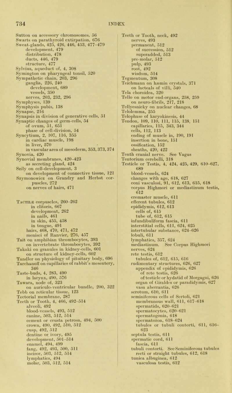 Sutton on accessoiy chromosomes. 50 SAvarts on parathyroid extirpation, 076 Sweat-glands, 425, 42(5, 440, 453, 477-479 development, 479 distribution, 478 ducts, 440, 479 structure, 477 S30\dus, aqueduct of, 4, 308 S^nnington on pharyngeal tonsil, 520 Sympathetic chain, 203, 296 ganglia, 220, 240 development, 689 vessels, 350 nerves, 203, 232, 296 Symphyses, 139 Symphysis pubis, 138 Synapse, 216 Synapsis in division of generative cells, 51 Synaptic changes of genn-cells, 54 of ovum, 51, 651 phase of cell-division, 54 Syncytium, 2, 107, 116, 355 in cardiac muscle, 198 ' in liver, 570 in vascular area of mesoderm, 353, 373,374 Synovia, 420 SynoAdal membranes, 420-423 as secreting gland, 424 Szily on cell-development, 3 on development of connective tissue, 121 Szymonowicz on Grandry and Herbst cor- puscles, 272 on nerves of hairs, 471 Tactile corpuscles, 260-262 in clitoris, 667 development, 262 in nails, 461 in skin, 455, 458 in tongue, 491 hairs, 468, 470, 471, 472 menisci of Ranvier, 276, 457 Tait on amphibian thrombocytes, 393 on invertebrate thrombocytes, 392 Takaki on granules in kidney-cells, 601 on structure of kidney-cells, 602 Tandler on physiology of pituitary body, 696 Tarchanotf on capillaries of rabbit’s mesentery, 346 Taste-buds, 4, 283, 490 in larynx, 490, 576 Tawara, node of, 323 on auriculo-vcntricular bundle, 200, 322 Tebb on reticular tissue, 123 Tectorial membrane, 287 Teeth or Tooth, 4, 466, 492-514 alveoli, 492 blood-vessels, 493, 512 canine, 503, 512, 514 cement or crusta jAetrosa, 494, 500 crown, 490, 492, 510, 512 cusp, 492, 512 dentine or ivory, 495 development, 501-514 enamel, 494, 499 fang, 492, 493, 500, 511 incisor, 503, 512, 514 lymphatics, 494 molar, 503, 512, 514 i Teeth or Tooth, neck, 492 , nerves, 493 permanent, 512 of succession, 512 superadded, 513 jire-molar, 512 pulp, 493 root, 492 wisdom, 514 Tegmentum, 308 Teichmann on hsemin crystals, 371 on lacteals of villi, 540 Tela choroidea, 320 Tello on motor end-organs, 258, 259 on neuro-fibrils, 217, 218 Tellyesnicky on nuclear changes, 68 Telolemma, 255 Telophase of karyokinesis, 44 Tendon, 109, 110, 111, 115, 138, 151 capillaries, 115, 343, 344 cells, 112, 113 ending of muscle in, 190, 191 insertion in bone, 151 ossification, 152 sheaths, 420, 422 Tenth cranial nerve. See Vagus Tentorium cerebelli, 318 Testicle or Testis, 4, 424, 425, 429, 610-627, 689 blood-vessels, 624 changes with age, 618, 627 coni vasculosi, 91, 612, 613, 615, 618 corpus Highmori or mediastinum testis, 612 cremaster muscle, 611 efferent tubules, 612 epididymis, 612, 613 cells of, 615 tube of, 612, 615 infundibuliform fascia, 611 interstitial cells, 611, 624, 625 intertubular substance, 624-626 lobuli, 611 lymphatics, 357, 624 mediastinum. See Corpus Highmori nerves, 624 rete testis, 612 tubules of, 612, 615, 616 rudimentary structures, 626, 627 appendix of epididymis, 626 of rete testis, 626 of testicle or hydatid of Morgagni, 626 I organ of Giraldes or paradidymis, 627 vasa aberrantia, 626 scrotum, 610, 611 seminiferous cells of Sertoli, 621 membranous Avail, 611, 617-618 spermatids, 620-621 spermatocytes, 620-621 spermatogonia, 618 spermatozoa, 618-624 tubules or tubuli contorti, 611, 616- ()23 septula testis, 611 spermatic cord, 611 fascia, 611 tubuli contorti. See Seminiferous tubules recti or straight tubules, 612, 618 tunica albuginea, 612 vasculosa testis, 612