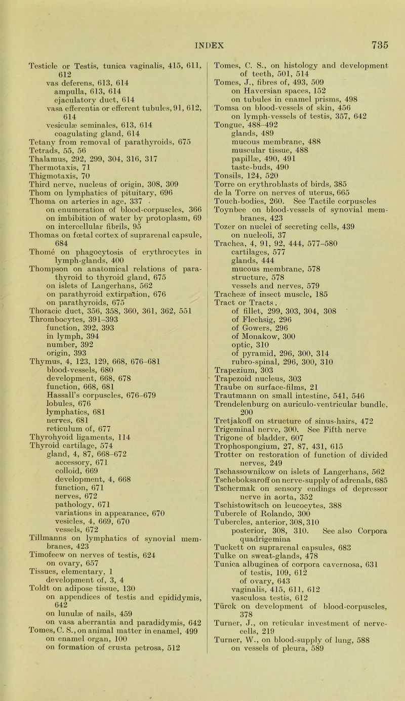 Testicle or Testis, tunica vaginalis, 415, (ill, G12 vas deferens, (il3, G14 ampulla, G13, G14 ejaculatory duct, G14 vasa elfcrentia or efferent tubules, 01, G12, G14 vesicube seminales, G13, G14 coagulating gland, G14 Tetany from removal of parathyroids, G75 Tetrads, 55, 5G Thalamus, 202, 200, 304, 31G, 317 Thermotaxis, 71 Thigmotaxis, 70 Third nerve, nucleus of origin, 308, 300 Thom on lymphatics of pituitary, GOG Thoma on arteries in age, 337 - on enumeration of blood-corpuscles, 3G6 on imbibition of water by protoplasm, GO on intercellular fibrils, 05 Thomas on foetal cortex of suprarenal capsule, G84 Thome on phagocytosis of erythrocytes in lymph-glands, 400 Thompson on anatomical relations of para- tly>Toid to thyroid gland, 675 on islets of Langerhans, 562 on parathyroid extirpation, 676 on parathyroids, 675 Thoracic duct, 356, 358, 360, 361, 362, 551 Thrombocytes, 391-393 function, 392, 393 in lymph, 394 number, 392 origin, 393 Thymus, 4, 123, 129, 668, 676-681 blood-vessels, 680 development, 668, 678 function, 668, 681 Hassall’s corpuscles, 676-679 lobules, 676 lymphatics, 681 nerves, 681 reticulum of, 677 Thyrohyoid ligaments, 114 Thvroid cartilage, 574 gland, 4, 87, 668-672 accessory, 671 colloid, 669 development, 4, 668 function, 671 nerves, 672 pathology, 671 variations in appearance, 670 vesicles, 4, 669, 670 vessels, 672 Tillmanns on lymphatics of synovial mem- branes, 423 Timofeew on nerves of testis, 624 on ovary, 657 Tissues, elementary, 1 development of, 3, 4 Toldt on adipose tissue, 130 on appendices of testis and epididymis, 642 on lunulae of nails, 459 on vasa aberrantia and paradidymis, 642 Tomes, C. 8., on animal matter in enamel, 499 on enamel organ, 100 on formation of crusta petrosa, 512 Tomes, C. S., on histology and development of teeth, 501, 514 Tomes, J., fibres of, 493, 509 on Haversian spaces, 152 on tubules in enamel prisms, 498 Tomsa on blood-vessels of skin, 456 on lymph-vessels of testis, 357, 642 Tongue, 488-492 glands, 489 mucous membrane, 488 muscular tissue, 488 papilla*, 490, 491 taste-buds, 490 Tonsils, 124, 520 Torre on erythroblasts of birds, 385 de la Torre on nerves of uterus, 665 Touch-bodies, 260. See Tactile corpuscles Toynbee on blood-vessels of synovial mem- branes, 423 Tozer on nuclei of secreting cells, 439 on nucleoli, 37 Trachea, 4, 91, 92, 444, 577-580 cartilages, 577 glands, 444 mucous membrane, 578 structure, 578 vessels and nerves, 579 Tracheae of insect muscle, 185 Tract or Tracts. of fillet, 299, 303, 304, 308 ' of Flechsig, 296 of Gowers, 296 of Monakow, 300 optic, 310 of pyramid, 296, 300, 314 rubro-spinal, 296, 300, 310 Trapezium, 303 Trapezoid nucleus, 303 Traube on surface-films, 21 Trautmann on small intestine, 541, 546 Trendelenburg on auriculo-ventricular bundle. 200 Tretjakoff on structure of sinus-hairs, 472 Trigeminal nerve, 300. See Fifth nerve Trigone of bladder, 607 Trophospongium, 27, 87, 431, 615 Trotter on restoration of function of divided nerves, 249 Tschassownikow on islets of Langerhans, 562 Tscheboksaroff on nerve-supply of adrenals, 685 Tschermak on sensory endings of depressor nerve in aorta, 352 Tschistowitsch on leucocytes, 388 Tubercle of Rolando, 300 Tubercles, anterior, 308,310 posterior, 308, 310. See also Corpora quadrigemina Tuckett on suprarenal capsules, 683 Tulke on sweat-glands, 478 Tunica albuginea of corpora cavernosa, 631 of testis, 109, 612 of ovary, 643 vaginalis, 415, 611, 612 vasculosa testis, 612 Tiirck on development of blood-corpuscles, 378 Turner, J., on reticular investment of nerve- cells, 219 Turner, W., on blood-sup])ly of lung, 588 on vessels of pleura, 589