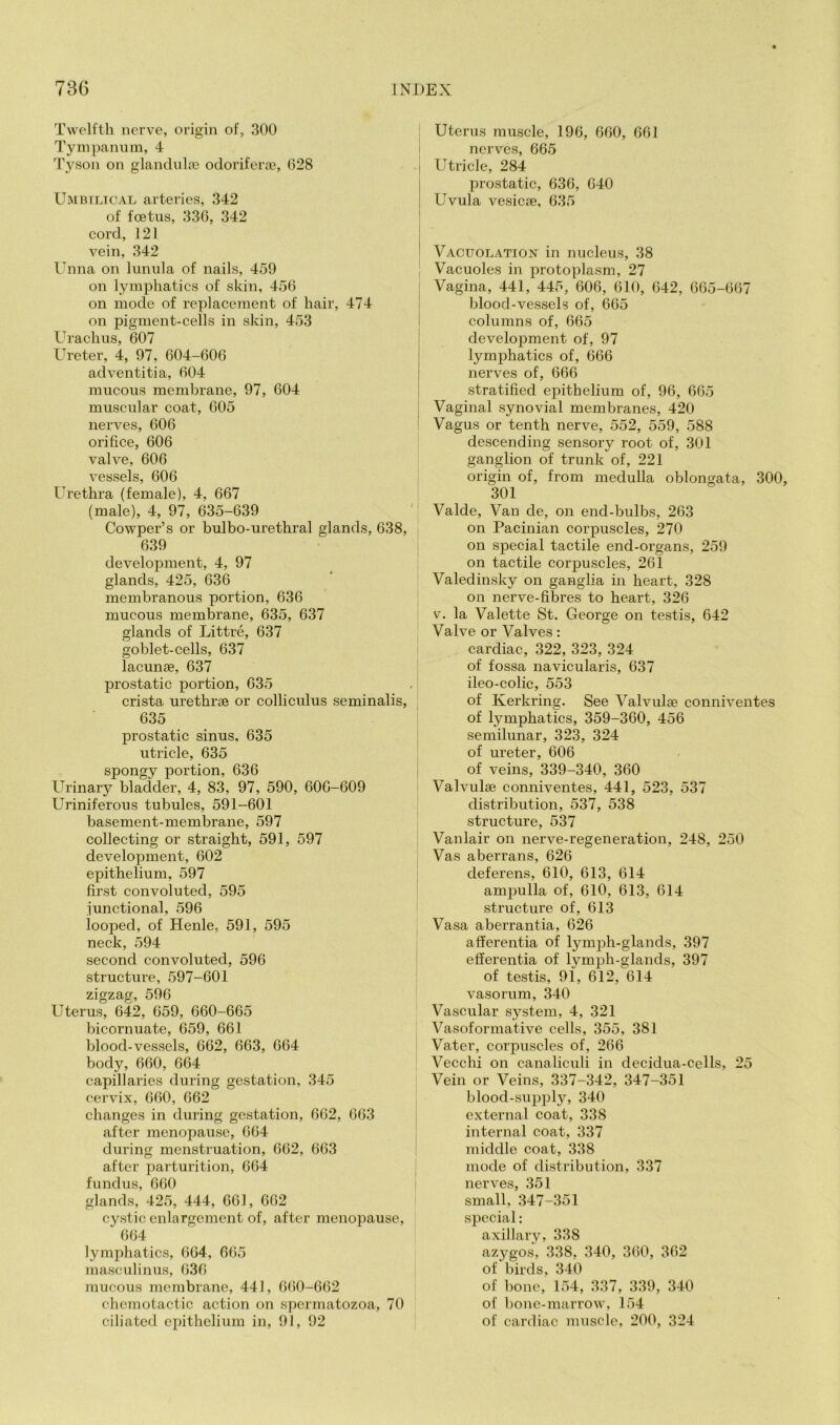 Twelfth nerve, origin of, 300 Tyinpannm, 4 Tyson on glanduloe odorifera?, 028 Umbilical arteries, 342 of foetus, 330, 342 cord, J21 vein, 342 luma on lunula of nails, 459 on lymphatics of skin, 450 on mode of replacement of hair, 474 on pigment-cells in skin, 453 Urachus, 607 Ureter, 4, 97, 004-600 adventitia, 004 mucous membrane, 97, 604 muscular coat, 605 nerves, 606 orifice, 606 valve, 606 vessels, 606 Urethra (female), 4, 667 (male), 4, 97, 635-639 Cowper’s or bulbo-urethral glands, 638, 639 development, 4, 97 glands, 425, 636 membranous portion, 636 mucous membrane, 635, 637 glands of Littre, 637 goblet-cells, 637 lacunae, 637 prostatic portion, 635 crista urethrae or colliculus seminalis, 635 prostatic sinus, 635 utricle, 635 spongy portion, 636 Urinary bladder, 4, 83, 97, 590, 606-609 Uriniferous tubules, 591-601 basement-membrane, 597 collecting or straight, 591, 597 development, 602 epithelium, 597 first convoluted, 595 junctional, 596 looped, of Henle, 591, 595 neck, 594 second convoluted, 596 structure, 597-601 zigzag, 596 Uterus, 642, 659, 660-665 bicornuate, 659, 661 blood-vessels, 662, 663, 664 body, 660, 664 capillaries during gestation, 345 cervix, 660, 662 changes in during gestation, 662, 663 after menopause, 664 during menstruation, 662, 663 after parturition, 664 fundus, 660 glands, 425, 444, 661, 662 cystic enlargement of, after menopause, 664 lymphatics, 664, 665 masculinus, 636 mucous membrane, 441, 660-662 chcmotactic action on spermatozoa, 70 ciliated epithelium in, 91, 92 Uterus muscle, 196, 660, 661 nerves, 665 Utricle, 284 prostatic, 636, 640 Uvula vesicse, 635 Vacuolation in nucleus, 38 Vacuoles in protoplasm, 27 Vagina, 441, 445, 606, 610, 642, 665-667 blood-vessels of, 665 columns of, 665 development of, 97 lymphatics of, 666 nerves of, 666 stratified epithelium of, 96, 665 Vaginal synovial membranes, 420 Vagus or tenth nerve, 552, 559, 588 descending sensory root of, 301 ganglion of trunk of, 221 origin of, from medulla oblongata, 300, 301 Valde, Van de, on end-bulbs, 263 on Pacinian corpuscles, 270 on special tactile end-organs, 259 on tactile corpuscles, 261 Valedinsky on ganglia in heart, 328 on nerve-fibres to heart, 326 V. la Valette St. George on testis, 642 Valve or Valves: cardiac, 322, 323, 324 of fossa navicularis, 637 ileo-colic, 553 of Kerkring. See Valvulae conniventes of lymphatics, 359-360, 456 semilunar, 323, 324 of ureter, 606 of yeins, 339-340, 360 Valvulee conniventes, 441, 523, 537 distribution, 537, 538 structure, 537 Vanlair on nerve-regeneration, 248, 250 Vas aberrans, 626 deferens, 610, 613, 614 ampulla of, 610, 613, 614 structure of, 613 Vasa aberrantia, 626 afferentia of lymjih-glands, 397 efierentia of lymph-glands, 397 of testis, 91, 612, 614 vasorum, 340 Vascular system, 4, 321 Vasoformative cells, 355, 381 Vater, corpuscles of, 266 Vecchi on canaliculi in decidua-cells, 25 Vein or Veins, 337-342, 347-351 blood-supply, 340 external coat, 338 internal coat, 337 middle coat, 338 mode of distribution, 337 nerves, 351 small, 347-351 special: axillary, 338 azygos, 338, 340, 360, 362 of birds, 340 of bone, 154, 337, 339, 340 of bone-marrow, 154 of cardiac muscle, 200, 324