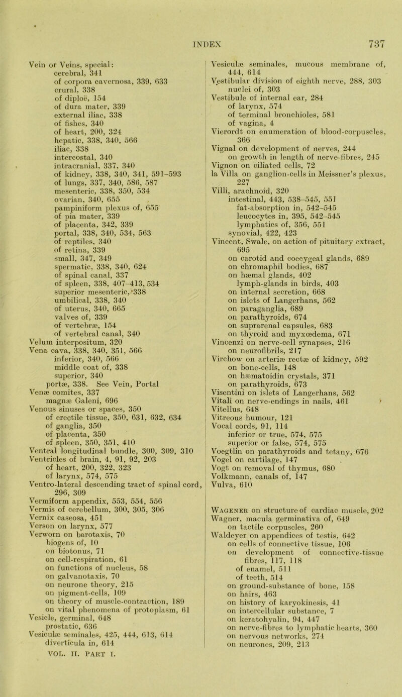 Vein or Veins, special: cerebral, 341 of corpora cavernosa, 339, 633 crnral, 338 of cliploe, 154 of dura mater, 339 external iliac, 338 of bshes, 340 of heart, 200, 324 hepatic, 338, 340, 566 iliaCj 338 intercostal, 340 intracranial, 337, 340 of kidney, 338, 340, 341, 591-593 of lungs, 337, 340, 586, 587 mesenteric, 338, 350, 534 ovarian, 340, 655 pampiniform plexus of, 655 of pia mater, 339 of placenta, 342, 339 portal, 338, 340, 534, 563 of reptiles, 340 of retina, 339 small, 347, 349 spermatic, 338, 340, 624 of spinal canal, 337 of spleen, 338, 407-413,534 superior mesenteric, *338 umbilical, 338, 340 of uterus, 340, 665 valves of, 339 of vertebrjE, 154 of vertebral canal, 340 Velum interpositum, 320 Vena cava, 338, 340, 351, 566 inferior, 340, 566 middle coat of, 338 superior, 340 portae, 338. See Vein, Portal Venae comites, 337 magnae Galeni, 696 Venous sinuses or spaces, 350 of erectile tissue, 350, 631, 632, 634 of ganglia, 350 of placenta, 350 of spleen, 350, 351, 410 Ventral longitudinal bundle, 300, 309, 310 Ventricles of brain, 4, 91, 92, 203 of heart, 200, 322, 323 of larynx, 574, 575 Ventro-lateral descending tract of spinal cord, 296, 309 Vermiform appendix, 553, 554, 556 Vermis of cerebellum, 300, 305, 306 Vernix caseosa, 451 Verson on larynx, 577 Verworn on barotaxis, 70 biogens of, 10 on biotonus, 71 on cell-respiration, 61 on functions of nucleus, 58 on galvanotaxis, 70 on neurone theory, 215 on pigment-cells, 109 on theory of muscle-contraction, 189 on vital phenomena of protoplasm, 61 Vesicle, germinal, 648 prostatic, 636 Vesiculae seminales, 425, 444, 613, 614 diverticula in, 614 VOL. II. PART I. ! Vesicuhe seminales, mucous membrane of, 444, 614 Vestibular division of eighth nerve, 288, 303 nuclei of, 303 Vestibule of internal ear, 284 of larynx, 574 of terminal bronchioles, 581 of vagina, 4 Vierordt on enumeration of blood-corijuscles, 366 Vignal on development of nerves, 244 on growth in length of nerve-fibres, 245 Vignon on ciliated cells, 72 la Villa on ganglion-cells in Meissner’s plexus, 227 Villi, arachnoid, 320 intestinal, 443, 538-545, 551 fat-absorption in, 542-545 leucocytes in, 395, 542-545 lymphatics of, 356, 551 synovial, 422, 423 I Vincent, Swale, on action of pituitary extract, 695 ^ on carotid and coccygeal glands, 689 ! on chromaphil bodies, 687 I on hsemal glands, 402 lymph-glands in birds, 403 I on internal secretion, 668 i on islets of Langerhans, 562 ; on paraganglia, 689 { on parathyroids, 674 i on suprarenal capsules, 683 I on thyroid and myxoedema, 671 Vincenzi on nerve-cell synapses, 216 on neurofibrils, 217 Virchow on arterise rectge of kidney, 592 j on bone-cells, 148 on haematoidin crystals, 371 on parathyroids, 673 Visentini on islets of Langerhans, 562 ; Vital! on nerve-endings in nails, 461 ' j Vitellus, 648 i Vitreous humour, 121 I Vocal cords, 91, 114 ! inferior or true, 574, 575 superior or false, 574, 575 Voegtlin on parathyroids and tetany, 676 Vogel on cartilage, 147 Vogt on removal of thymus, 680 Volkmann, canals of, 147 ! Vulva, 610 Wagener on structure of cardiac muscle, 202 Wagner, macula germinativa of, 649 on tactile corpuscles, 260 Waldeyer on appendices of testis, 642 on Cells of connective tissue, 106 on development of connective-tissue fibres, 117, 118 of enamel, 511 of teeth, 514 on ground-substance of bone, 158 on hairs, 463 on history of karyokinesis, 41 on intercellular substance, 7 on keratohyalin, 94, 447 on nerve-fibres to lymphatic hearts, 360 on nervous networks, 274 on neurones, 209, 213