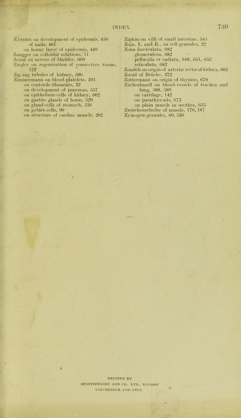 ZANDKK on (levelopincnt of o[)i(lc‘rmis, 450 of nails. 4(51 on horny layei- of epidorniis, 440 Zamiavr on oolkudal solutions, 1 I Zi'issl on nerves of bladder, (500 Zi('<jfler on leueneration of eonneetive tissue. 122 ' Zig-zag tubules of kidney, 59(5 Ziininerinann on blood-platelets, 301 on centriolc-filaments, 32 on development of pancreas, 557 on epithelinm-cel|s of kidney, (502 on gastric ulands of horse, 520 on gland-cells of stomach, 53(i on goblet-cells, 90 on structure of cardiac muscle', 202 Zipkin on villi of small iid^estine, 545 Zoja, L. and K., on eell-gianuk'S, 22 Zona faseiculata, 082 glomerulosa, (582 pellucida or radiata, 048, 051, (552 retieidata, 082 Zondek on origii\ of arteria; rectic i^f kidney, (502 Zooid of J^riieke, 372 Zottermann on origin of thymus, (578 Zuekcrkandl on blood-vessels of trachea and lung, 588, 580 on cartilage, 142 on parathyroids, (573 on plain muscle in urethra, 035 Zwischenscheibc of muscle, 170, 187 Zymogen-granules, (50 , 530 PRINTnn BY sPOTTiswooDr; and co. bto., TjON'don COIiCHKSTKIl AXn KTON