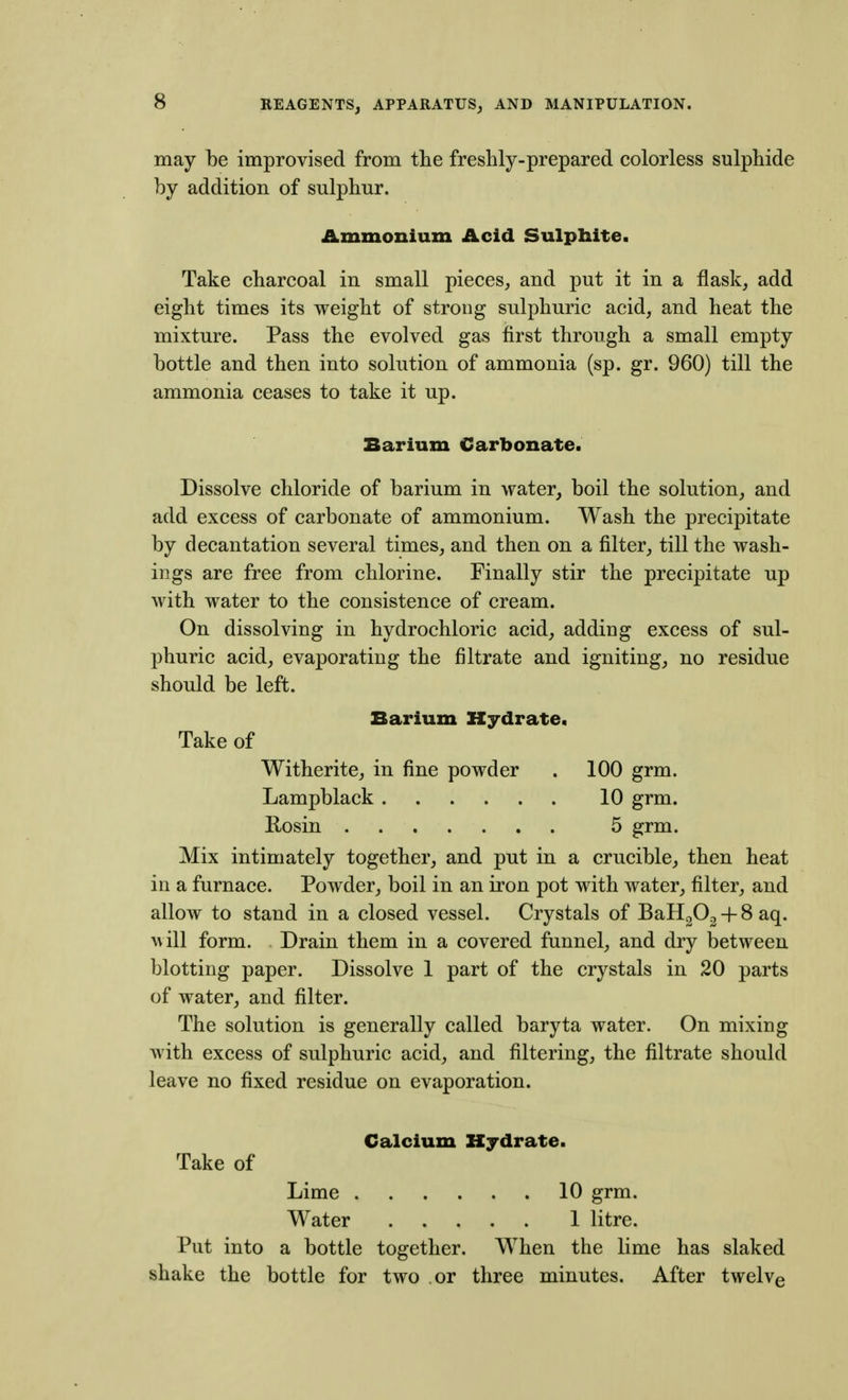 may be improvised from the freshly-prepared colorless sulphide by addition of sulphur. Ammonium Acid Sulphite. Take charcoal in small pieces, and put it in a flask, add eight times its weight of strong sulphuric acid, and heat the mixture. Pass the evolved gas first through a small empty bottle and then into solution of ammonia (sp. gr. 960) till the ammonia ceases to take it up. Barium Carbonate. Dissolve chloride of barium in water, boil the solution, and add excess of carbonate of ammonium. Wash the precipitate by decantation several times, and then on a filter, till the wash- ings are free from chlorine. Finally stir the precipitate up with water to the consistence of cream. On dissolving in hydrochloric acid, adding excess of sul- phuric acid, evaporating the filtrate and igniting, no residue should be left. Barium Hydrate. Take of Witherite, in fine powder . 100 grm. Lampblack 10 grm. Rosin 5 grm. Mix intimately together, and put in a crucible, then heat in a furnace. Powder, boil in an iron pot with water, filter, and allow to stand in a closed vessel. Crystals of BaH202 + 8 aq. will form. Drain them in a covered funnel, and dry between blotting paper. Dissolve 1 part of the crystals in 20 parts of water, and filter. The solution is generally called baryta water. On mixing with excess of sulphuric acid, and filtering, the filtrate should leave no fixed residue on evaporation. Calcium Hydrate. Take of Lime 10 grm. Water 1 litre. Put into a bottle together. When the lime has slaked shake the bottle for two .or three minutes. After twelve