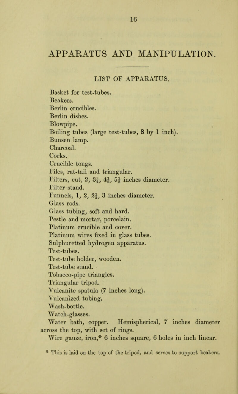 APPARATUS AND MANIPULATION. LIST OF APPARATUS. Basket for test-tubes. Beakers. Berlin crucibles. Berlin dishes. Blowpipe. ^ Boiling tubes (large test-tubes^ 8 by 1 inch). Bunsen lamp. Charcoal. Corks. Crucible tongs. Files, rat-tail and triangular. Filters, cut, 2, 3|, 5^^ inches diameter. Filter-stand. Funnels, 1, 2, 2J, 3 inches diameter. Glass rods. Glass tubing, soft and hard. Pestle and mortar, porcelain. Platinum crucible and cover. Platinum wires fixed in glass tubes. Sulphuretted hydrogen apparatus. Test-tubes. Test-tube holder, wooden. Test-tube stand. Tobacco-pipe triangles. Triangular tripod. Vulcanite spatula (7 inches long). Vulcanized tubing. Wash-bottle. Watch-glasses. Water bath, copper. Hemispherical, 7 inches diameter across the top, with set of rings. Wire gauze, iron,^ 6 inches square, 6 holes in inch linear. * This is laid on the top of the tripod, and serves to support beakers,