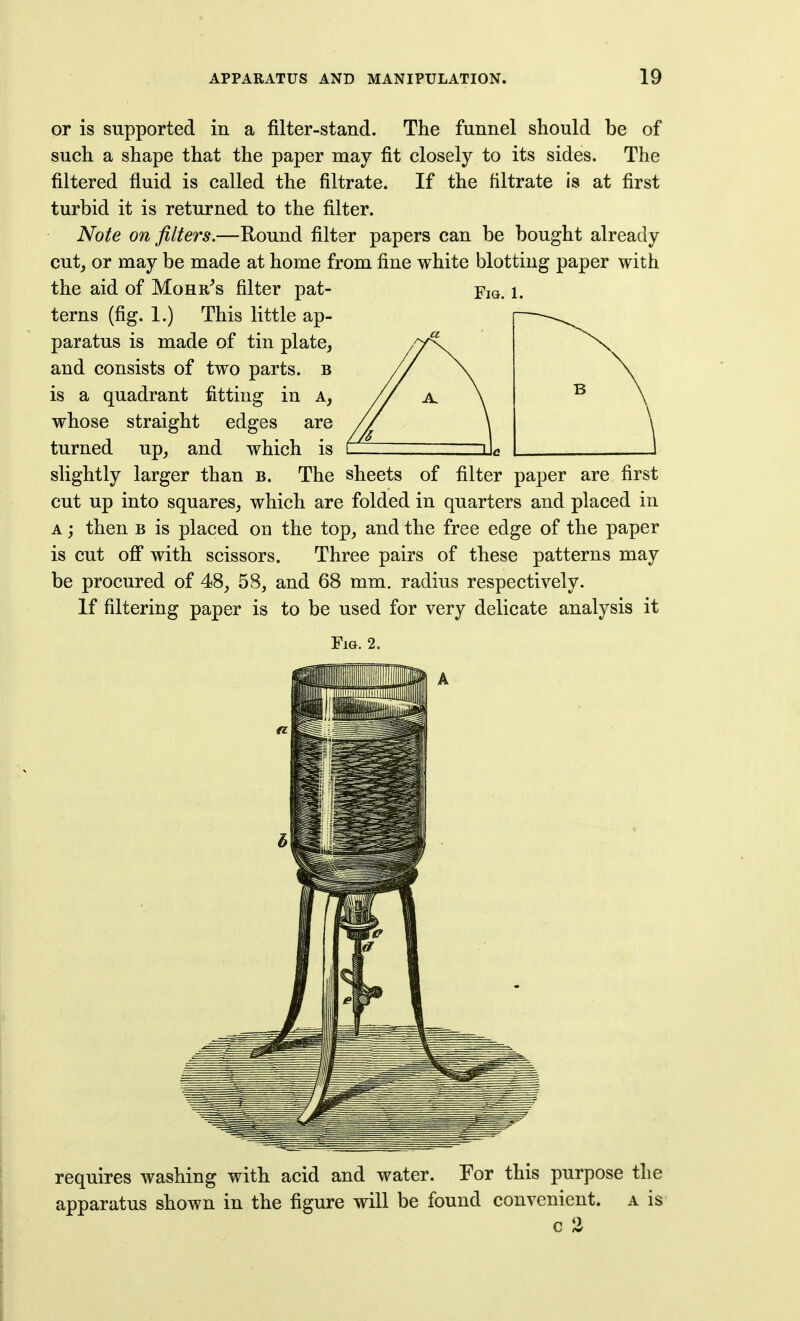 or is supported in a filter-stand. The funnel should be of such a shape that the paper may fit closely to its sides. The filtered fluid is called the filtrate. If the filtrate is at first turbid it is returned to the filter. Note on filters.—Round filter papers can be bought already cutj or may be made at home from fine white blotting paper with the aid of Mohr^s filter pat- Fm. i. terns (fig. 1.) This little ap- paratus is made of tin plate, and consists of two parts, b is a quadrant fitting in a, whose straight edges are turned up, and which is slightly larger than b. The sheets of filter paper are first cut up into squares, which are folded in quarters and placed in A j then B is placed on the top, and the free edge of the paper is cut off with scissors. Three pairs of these patterns may be procured of 48, 58, and 68 mm. radius respectively. If filtering paper is to be used for very delicate analysis it Fig. 2. requires washing with acid and water. For this purpose the apparatus shown in the figure will be found convenient, a is c 2