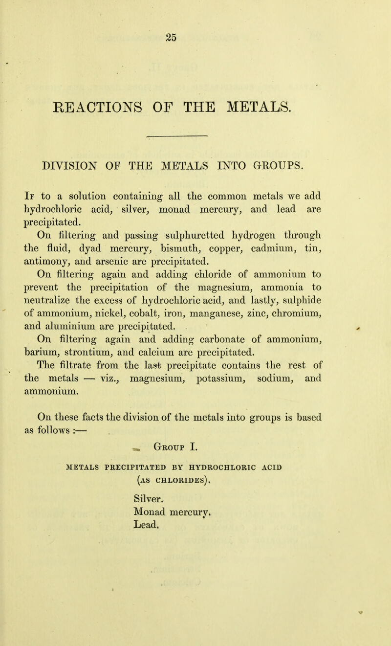 REACTIONS OF THE METALS. DIVISION OF THE METALS INTO GROUPS. If to a solution containing all the common metals we add hydrochloric acid^ silver^ monad mercury, and lead are precipitated. On filtering and passing sulphuretted hydrogen through the flaid, dyad mercury, bismuth, copper, cadmium, tin, antimony, and arsenic are precipitated. On filtering again and adding chloride of ammonium to prevent the precipitation of the magnesium, ammonia to neutralize the excess of hydrochloric acid, and lastly, sulphide of ammonium, nickel, cobalt, iron, manganese, zinc, chromium, and aluminium are precipitated. On filtering again and adding carbonate of ammonium, barium, strontium, and calcium are precipitated. The filtrate from the last precipitate contains the rest of the metals — viz., magnesium, potassium, sodium, and ammonium. On these facts the division of the metals into groups is based as follovrs :— Group I. metals precipitated by hydrochloric acid (as chlorides). Silver. Monad mercury. Lead.