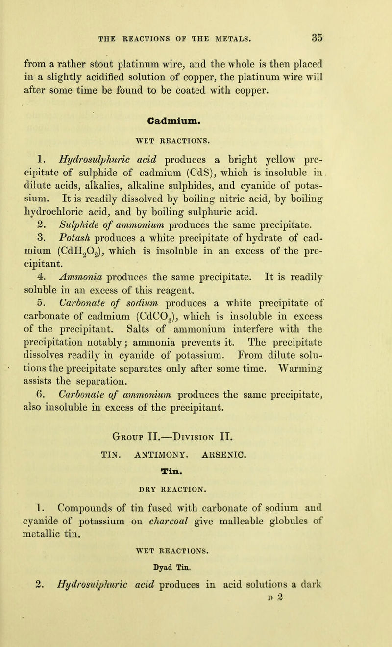 from a rather stout platinum wire^, and the whole is then placed in a slightly acidified solution of copper, the platinum wire will after some time be found to be coated with copper. Cadmium. WET REACTIONS. 1. Hydrosulphuric acid produces a bright yellow pre- cipitate of sulphide of cadmium (CdS), which is insoluble in. dilute acids, alkalies, alkaline sulphides, and cyanide of potas- sium. It is readily dissolved by boiling nitric acid, by boiling hydrochloric acid, and by boiling sulphuric acid. 2. Sulphide of ammonium produces the same precipitate. 3. Potash produces a white precipitate of hydrate of cad- mium (CdHgOg), which is insoluble in an excess of the pre- cipitant. 4. Ammonia produces the same precipitate. It is readily soluble in an excess of this reagent. 5. Carbonate of sodium produces a white precipitate of carbonate of cadmium (CdCOg), which is insoluble in excess of the precipitant. Salts of ammonium interfere with the precipitation notably; ammonia prevents it. The precipitate dissolves readily in cyanide of potassium. From dilute solu- tions the precipitate separates only after some time. Warming assists the separation. 6. Carbonate of ammonium produces the same precipitate, also insoluble in excess of the precipitant. Group II.—Division II. TIN. ANTIMONY. ARSENIC, Tin. DRY REACTION. 1. Compounds of tin fused with carbonate of sodium and cyanide of potassium on charcoal give malleable globules of metallic tin. WET REACTIONS. Dyad Tin. 2. Hydrosulphuric acid produces in acid solutions a dark n 2