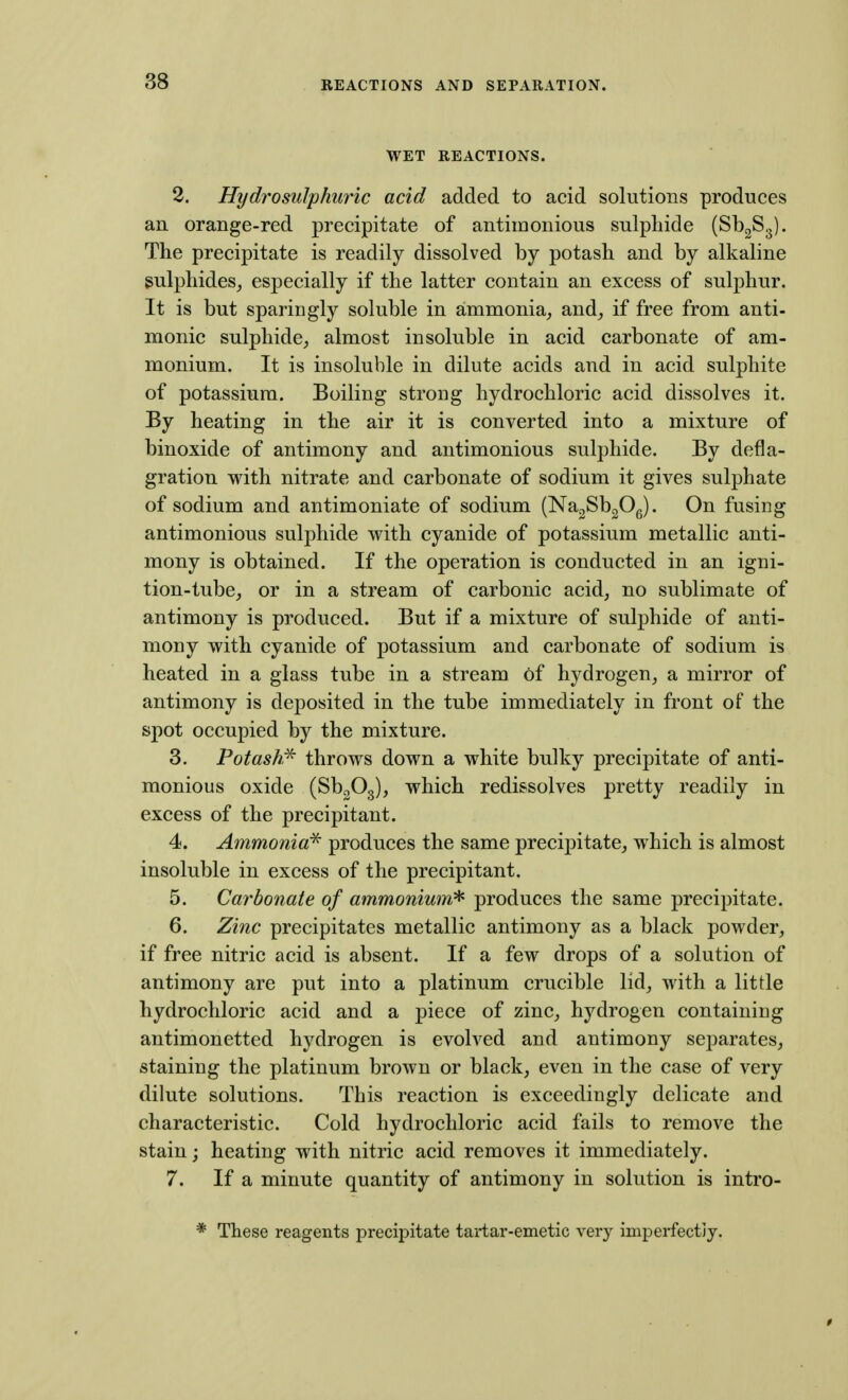WET REACTIONS. 2. Hydrosulphuric acid added to acid solutions produces an orange-red precipitate of antiinonious sulphide (SbgSg). The precipitate is readily dissolved by potash and by alkaline gulphides_, especially if the latter contain an excess of sulphur. It is but sparingly soluble in ammonia^ and_, if free from anti- monic sulphide, almost insoluble in acid carbonate of am- monium. It is insoluble in dilute acids and in acid sulphite of potassium. Boiling strong hydrochloric acid dissolves it. By heating in the air it is converted into a mixture of binoxide of antimony and antimonious sulphide. By defla- gration with nitrate and carbonate of sodium it gives sulphate of sodium and antimoniate of sodium (NagSbgOg). On fusing antimonious sulphide with cyanide of potassium metallic anti- mony is obtained. If the operation is conducted in an igni- tion-tube, or in a stream of carbonic acid, no sublimate of antimony is produced. But if a mixture of sulphide of anti- mony with cyanide of potassium and carbonate of sodium is heated in a glass tube in a stream of hydrogen, a mirror of antimony is deposited in the tube immediately in front of the spot occupied by the mixture. 3. Potash^ throws down a white bulky precipitate of anti- monious oxide (SbgOg), which redissolves pretty readily in excess of the precipitant. 4. Ammonia'^ produces the same precipitate, which is almost insoluble in excess of the precipitant. 5. Carbonate of ammonium^ produces the same precipitate. 6. Zinc precipitates metallic antimony as a black powder, if free nitric acid is absent. If a few drops of a solution of antimony are put into a platinum crucible lid, with a little hydrochloric acid and a piece of zinc, hydrogen containing antimonetted hydrogen is evolved and antimony separates, staining the platinum brown or black, even in the case of very dilute solutions. This reaction is exceedingly delicate and characteristic. Cold hydrochloric acid fails to remove the stain; heating with nitric acid removes it immediately. 7. If a minute quantity of antimony in solution is intro- * These reagents precipitate tartar-emetic very imperfectly.