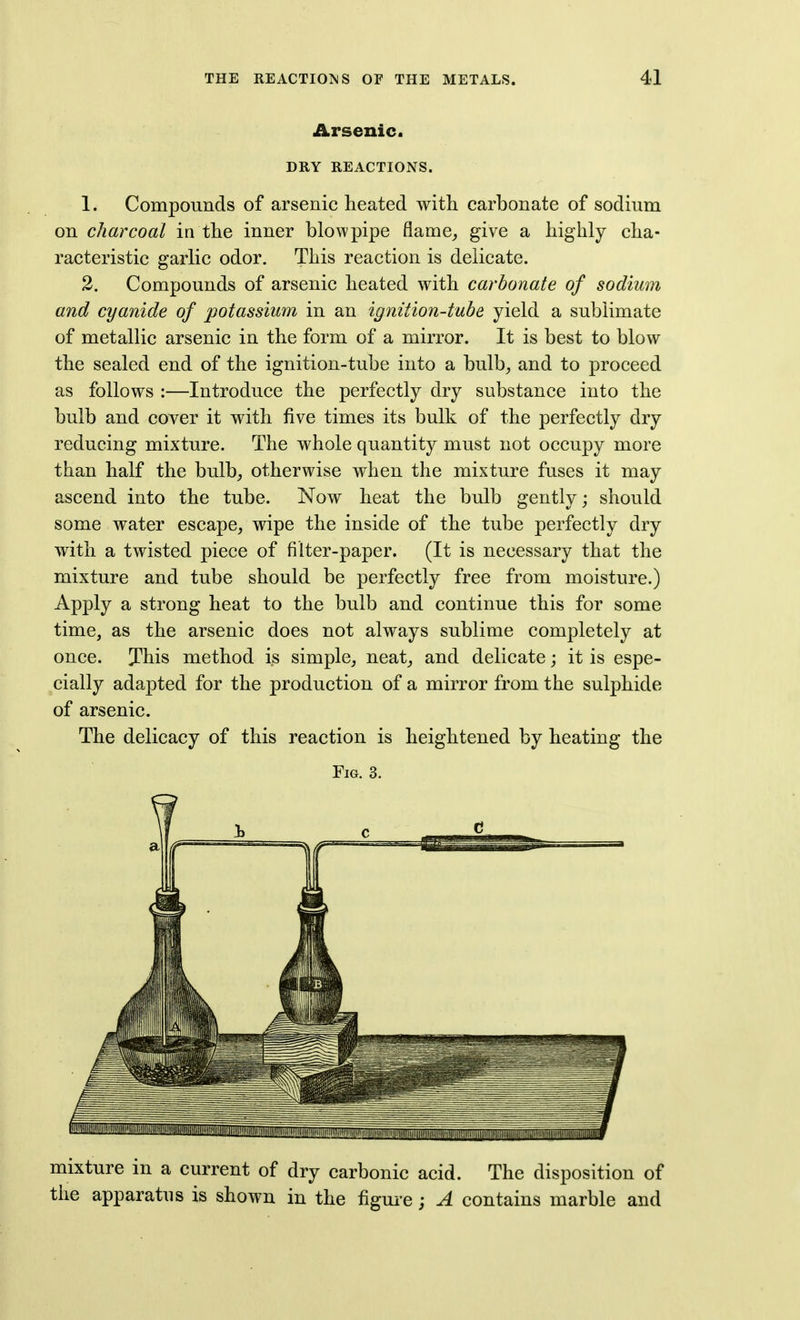 Arsenic. DRY REACTIONS. 1. Compounds of arsenic heated with carbonate of sodium on charcoal in the inner blowpipe flame^ give a highly cha- racteristic garlic odor. This reaction is delicate. 2. Compounds of arsenic heated with carbonate of sodium and cyanide of potassium in an ignition-tube yield a sublimate of metallic arsenic in the form of a mirror. It is best to blow the sealed end of the ignition-tube into a bulb^ and to proceed as follows :—Introduce the perfectly dry substance into the bulb and cover it with five times its bulk of the perfectly dry reducing mixture. The whole quantity must not occupy more than half the bulb^ otherwise when the mixture fuses it may ascend into the tube. Now heat the bulb gently; should some water escape, wipe the inside of the tube perfectly dry with a twisted piece of filter-paper. (It is necessary that the mixture and tube should be perfectly free from moisture.) Apply a strong heat to the bulb and continue this for some time, as the arsenic does not always sublime completely at once. This method is simple, neat, and delicate; it is espe- cially adapted for the production of a mirror from the sulphide of arsenic. The delicacy of this reaction is heightened by heating the Fig. 3. mixture in a current of dry carbonic acid. The disposition of the apparatus is shown in the figm-e; A contains marble and