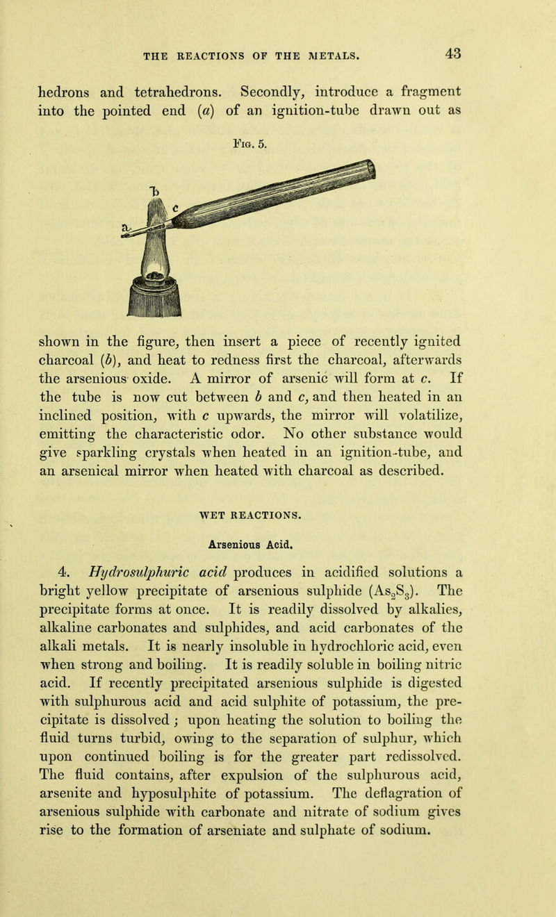 hedrons and tetrahedrons. Secondly, introduce a fragment into the pointed end (a) of an ignition-tube drawn out as Fig. 5. shown in the figure, then insert a piece of recently ignited charcoal [b), and heat to redness first the charcoal, afterwards the arsenious oxide. A mirror of arsenic will form at c. If the tube is now cut between b and c, and then heated in an inclined position, with c upwards, the mirror will volatilize, emitting the characteristic odor. No other substance would give sparkling crystals when heated in an ignition-tube, and an arsenical mirror when heated with charcoal as described. WET REACTIONS. Arsenious Acid. 4. Hydro sulphuric acid produces in acidified solutions a bright yellow precipitate of arsenious sulphide (As^Sg). The precipitate forms at once. It is readily dissolved by alkalies, alkaline carbonates and sulphides, and acid carbonates of the alkali metals. It is nearly insoluble in hydrochloric acid, even when strong and boiling. It is readily soluble in boiling nitric acid. If recently precipitated arsenious sulphide is digested with sulphurous acid and acid sulphite of potassium, the pre- cipitate is dissolved; upon heating the solution to boiling the fluid turns turbid, owing to the separation of sulphur, which upon continued boiling is for the greater part redissolvcd. The fluid contains, after expulsion of the sulphurous acid, arsenite and hyposulphite of potassium. The deflagration of arsenious sulphide with carbonate and nitrate of sodium gives rise to the formation of arseniate and sulphate of sodium.