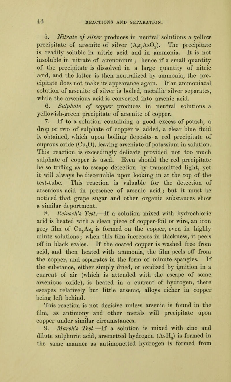 5. Nitrate of silver produces in neutral solutions a yellow precipitate of arsenite of silver (AggAsOg). The precipitate is readily soluble in nitric acid and in ammonia. It is not insoluble in nitrate of ammonium; hence if a small quantity of the precipitate is dissolved in a large quantity of nitric acid, and the latter is then neutralized by ammonia,, the pre- cipitate does not make its appearance again. If an ammouiacal solution of arsenite of silver is boiled, metallic silver separates, while the arsenious acid is converted into arsenic acid. 6. Sulphate of copper produces in neutral solutions a yellowish-green precipitate of arsenite of copper. 7. If to a solution containing a good excess of potash, a drop or two of sulphate of copper is added, a clear blue fluid is obtained, which upon boiling deposits a red precipitate of cuprous oxide (CugO), leaving arseniate of potassium in solution. This reaction is exceedingly delicate provided not too much sulphate of copper is used. Even should the red precipitate lie so trifling as to escape detection by transmitted light, yet it will always be discernible upon looking in at the top of the test-tube. This reaction is valuable for the detection of arsenious acid in presence of arsenic acid; but it must be noticed that grape sugar and other organic substances show a similar deportment. 8. Reinsch\s Test.—If a solution mixed with hydrochloric acid is heated with a clean piece of copper-foil or wire, an iron grey film of Cu^ASg is formed on the copper, even in highly dilute solutions; when this film increases in thickness, it peels off in black scales. If the coated copper is washed free from acid, and then heated with ammonia, the film peels ofiP from the copper, and separates in the form of minute spangles. If the substance, either simply dried, or oxidized by ignition in a current of air (which is attended with the escape of some arsenious oxide), is heated in a current of hydrogen, there escapes relatively but little arsenic, alloys richer in copper being left behind. This reaction is not decisive unless arsenic is found in the film, as antimony and other metals will precipitate upon copper under similar circumstances. 9. Marsh's Test.—If a solution is mixed with zinc and dilute sulphuric acid, arsenetted hydrogen (AsHg) is formed in the same manner as antimonetted hydrogen is formed from