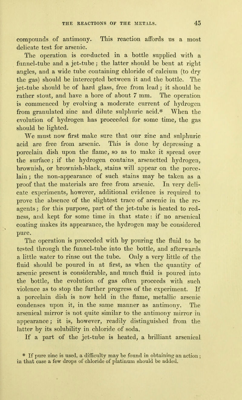 compounds of antimony. This reaction affords us a most delicate test for arsenic. The operation is conducted in a bottle supplied with a funnel-tube and a jet-tube; the latter should be bent at right angles, and a wide tube containing chloride of calcium (to dry the gas) should be intercepted between it and the bottle. The jet-tube should be of hard glass, free from lead; it should be rather stout, and have a bore of about 7 mm. The operation is commenced by evolving a moderate current of hydrogen from granulated zinc and dilute sulphuric acid.* When the evolution of hydrogen has proceeded for some time, the gas should be lighted. We must now first make sure that our zinc and sulphuric acid are free from arsenic. This is done by depressing a porcelain dish upon the flame, so as to make it spread over the surface; if the hydrogen contains arsenetted hydrogen, brownish, or brownish-black, stains will appear on the porce- lain ; the non-appearance of such stains may be taken as a proof that the materials are free from arsenic. In very deli- cate experiments, however, additional evidence is required to prove the absence of the slightest trace of arsenic in the re- agents ; for this purpose, part of the jet-tube is heated to red- ness, and kept for some time in that state : if no arsenical coating makes its appearance, the hydrogen may be considered pure. The operation is proceeded with by pouring the fluid to be tested through the funnel-tube into the bottle, and afterwards a little water to rinse out the tube. Only a very little of the fluid should be poured in at first, as when the quantity of arsenic present is considerable, and much fluid is poured into the bottle, the evolution of gas often proceeds with such violence as to stop the further progress of the experiment. If a porcelain dish is now held in the flame, metallic arsenic condenses upon it, in the same manner as antimony. The arsenical mirror is not quite similar to the antimony mirror in appearance; it is, however, readily distinguished from the latter by its solubility in chloride of soda. If a part of the jet-tube is heated, a brilliant arsenical * If pure zinc is used, a difficulty may be found in obtaining an action; in that case a few drops of chloride of platinum should be added.