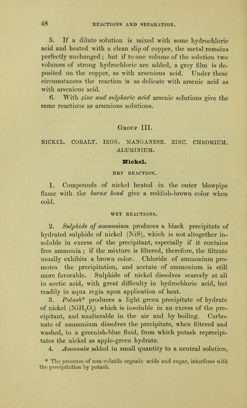 5. If a dilute solution is mixed with some hydrocliloric acid and heated with a clean slip of copper, the meta] remains perfectly unchanged; but if to one volume of the solution two volumes of strong hydrochloric are added, a grey film is de- posited on the copper, as with arsenious acid. Under these circumstances the reaction is as delicate with arsenic acid as with arsenious acid. 6. With zinc and sulphuric acid arsenic solutions give the same reactions as arsenious solutions. Group III. NICKEL. COBALT. IRON. MANGANESE. ZINC. CHROMIUM. ALUMINIUM. Nickel. DRY REACTION. 1. Compounds of nickel heated in the outer blowpipe flame with the borao! bead give a reddish-brown color when cold. WET REACTIONS. 2. Sulphide of ammonium produces a black precipitate of hydrated sulphide of nickel (NiS), which is not altogether in- soluble in excess of the precipitant, especially if it contains free ammonia ; if the mixture is filtered, therefore, the filtrate usually exhibits a brown color. Chloride of ammonium pro- motes the precipitation, and acetate of ammonium is still more favorable. Sulphide of nickel dissolves scarcely at all in acetic acid, with great difficulty in hydrochloric acid, but readily in aqua regia upon application of heat. 3. Potash^ produces a light green precipitate of hydrate of nickel (NiH^Oo) which is insoluble in an excess of the pre- cipitant, and unalterable in the air and by boiling. Carbo- nate of ammonium dissolves the precipitate, when filtered and washed, to a greenish-blue fluid, from which potash reprecipi- tates the nickel as apple-green hydrate. 4. Ammonia added in small quantity to a neutral solution, * The presence of non-volatile organic acids and sugar, interferes with the precipitation by potash.