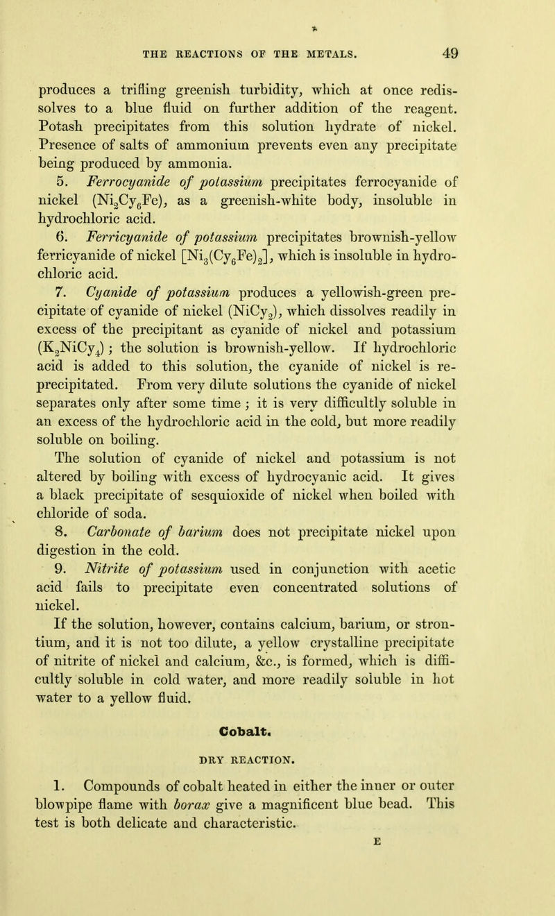 * THE REACTIONS OF THE METALS. 49 produces a trifling greenisli turbidity, whicli at once redis- solves to a blue fluid on further addition of the reagent. Potash precipitates from this solution hydrate of nickel. Presence of salts of anamonium prevents even any precipitate being produced by ammonia. 5. Ferrocyanide of potassium precipitates ferrocyanide of nickel (NigCygFe),, as a greenish-white body, insoluble in hydrochloric acid. 6. Ferricyanide of potassium precipitates brownish-yellow ferricyanide of nickel [Ni3(CygFe)2], which is insoluble in hydro- chloric acid. 7. Cyanide of potassium produces a yellowish-green pre- cipitate of cyanide of nickel (NiCyg), which dissolves readily in excess of the precipitant as cyanide of nickel and potassium (KgNiCy^) j the solution is brownish-yellow. If hydrochloric acid is added to this solution, the cyanide of nickel is re- precipitated. From very dilute solutions the cyanide of nickel separates only after some time ; it is very difficultly soluble in an excess of the hydrochloric acid in the coldj but more readily soluble on boiling. The solution of cyanide of nickel and potassium is not altered by boiling with excess of hydrocyanic acid. It gives a black precipitate of sesquioxide of nickel when boiled with chloride of soda. 8. Carbonate of barium does not precipitate nickel upon digestion in the cold. 9. Nitrite of potassium used in conjunction with acetic acid fails to precipitate even concentrated solutions of nickel. If the solution, however, contains calcium, barium, or stron- tium, and it is not too dilute, a yellow crystalline precipitate of nitrite of nickel and calcium, &c., is formed^ which is diffi- cultly soluble in cold water, and more readily soluble in hot water to a yellow fluid. Cobalt. DRY REACTION. 1. Compounds of cobalt heated in either the inner or outer blowpipe flame with borax give a magnificent blue bead. This test is both delicate and characteristic. £