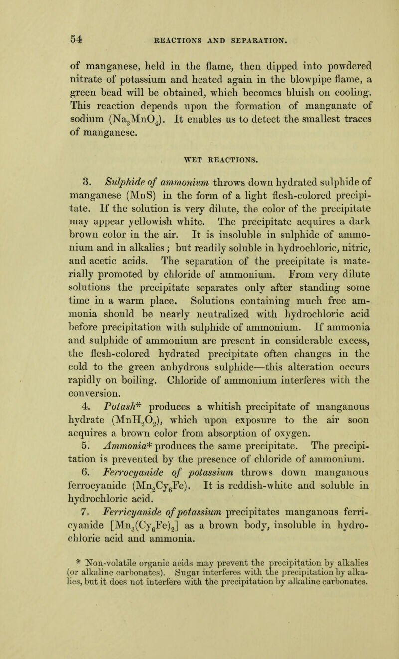 of manganese, held in the flame, then dipped into powdered nitrate of potassium and heated again in the blowpipe flame, a green bead will be obtained, which becomes bluish on cooling. This reaction depends upon the formation of manganate of sodium (Na^MnOJ. It enables us to detect the smallest traces of manganese. WET REACTIONS. 3. Sulphide of ammonium throws down hydrated sulphide of manganese (MnS) in the form of a light flesh-colored precipi- tate. If the solution is very dilute, the color of the precipitate may appear yellowish white. The precipitate acquires a dark brown color in the air. It is insoluble in sulphide of ammo- nium and in alkalies; but readily soluble in hydrochloric, nitric, and acetic acids. The separation of the precipitate is mate- rially promoted by chloride of ammonium. From very dilute solutions the precipitate separates only after standing some time in a warm place. Solutions containing much free am- monia should be nearly neutralized with hydrochloric acid before precipitation with sulphide of ammonium. If ammonia and sulphide of ammonium are present in considerable excess, the flesh-colored hydrated precipitate often changes in the cold to the green anhydrous sulphide—this alteration occurs rapidly on boiling. Chloride of ammonium interferes with the conversion. 4. Potash^ produces a whitish precipitate of manganous hydrate (MnH^Og), which upon exposure to the air soon acquires a brown color from absorption of oxygen. 5. Ammonia^ produces the same precipitate. The precipi- tation is prevented by the presence of chloride of ammonium. 6. Ferrocyanide of potassium throws down manganous ferrocyanide (MugCygFe). It is reddish-white and soluble in hydrochloric acid. 7. Femcyanide of potassium precipitates manganous ferri- cyanide [Mn3(Cygre)2] as a brown body, insoluble in hydro- chloric acid and ammonia. * Non-volatile organic acids may prevent the precipitation by alkalies (or alkaline carbonates). Sugar interferes with the precipitation by alka- lies, but it does not interfere with the precipitation by alkaline carbonates.