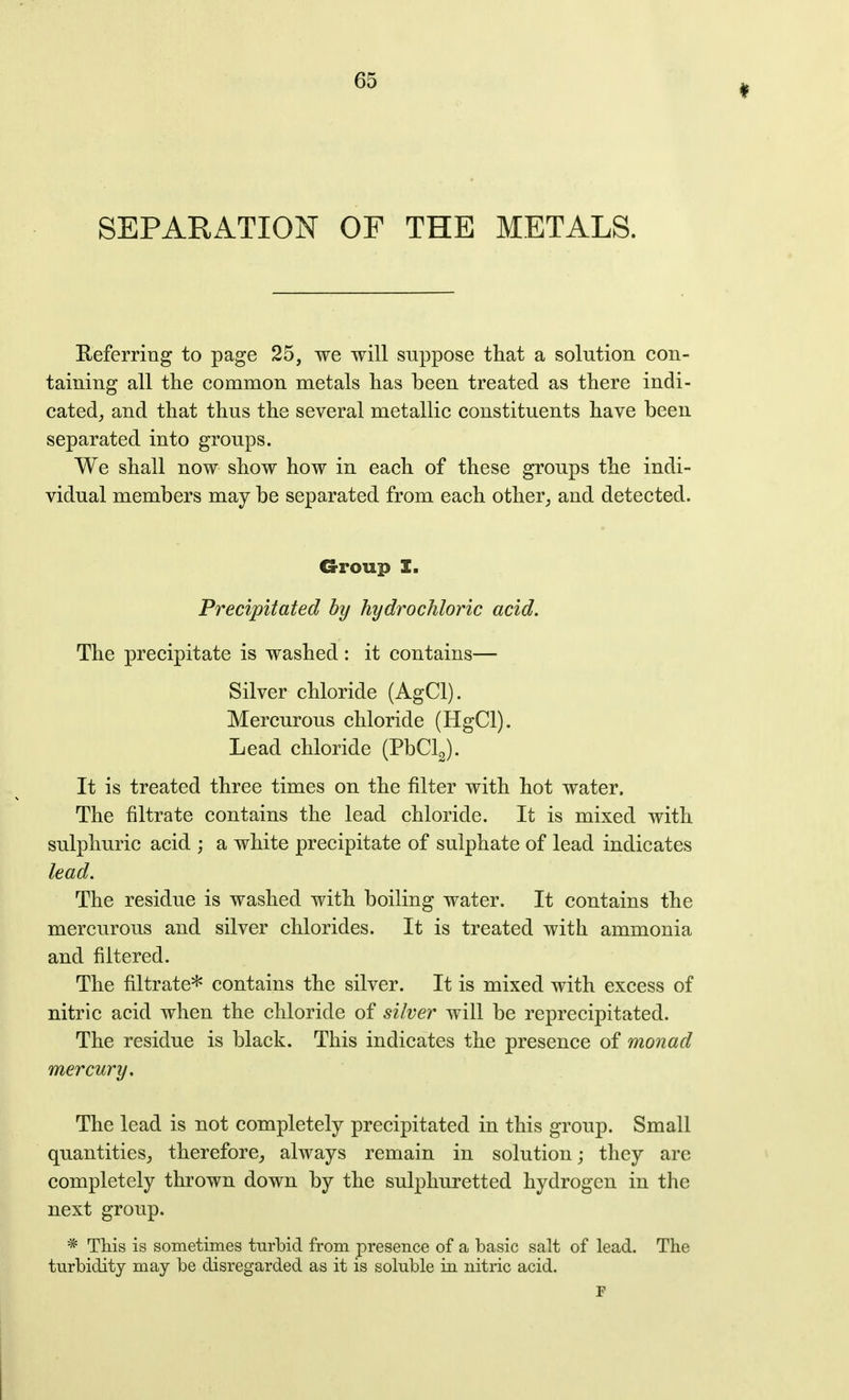 SEPARATION OF THE METALS. Referring to page 25, we will suppose that a solution con- taining all tlie common metals lias been treated as there indi- cated_, and that thus the several metallic constituents have been separated into groups. We shall now show how in each of these groups the indi- vidual members may be separated from each other, and detected. Group I. Precipitated by hydrochloric acid. The precipitate is washed: it contains— Silver chloride (AgCl). Mercurous chloride (HgCl). Lead chloride (PbClJ. It is treated three times on the filter with hot water. The filtrate contains the lead chloride. It is mixed with sulphuric acid ; a white precipitate of sulphate of lead indicates lead. The residue is washed with boiling water. It contains the mercurous and silver chlorides. It is treated with ammonia and filtered. The filtrate* contains the silver. It is mixed with excess of nitric acid when the chloride of silver will be reprecipitated. The residue is black. This indicates the presence of monad mercury. The lead is not completely precipitated in this group. Small quantities,, therefore, always remain in solution; they arc completely thrown down by the sulphuretted hydrogen in the next group. * This is sometimes turbid from presence of a basic salt of lead. The turbidity may be disregarded as it is soluble in nitric acid.