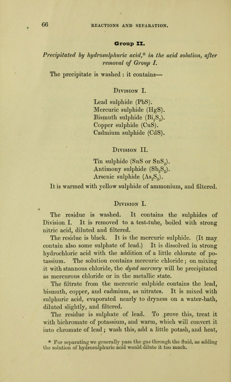 Group II. Precipitated by hydrosulphuric acid^ in the acid solution^ after removal of Group /. The precipitate is washed : it contains— Division I. Lead sulphide (PbS). Mercuric sulphide (HgS). Bismuth sulphide (BigSg). Copper sulphide (CuS). Cadmium sulphide (CdS). Division II. Tin sulphide (SnS or SnS2). Antimony sulphide (SboS^). Arsenic sulphide (AsgSg). It is warmed with yellow sulphide of ammonium, and filtered. Division I. The residue is washed. It contains the sulphides of Division I. It is removed to a test-tube_, boiled with strong nitric acid, diluted and filtered. The residue is black. It is the mercuric sulphide. (It may contain also some sulphate of lead.) It is dissolved in strong hydrochloric acid with the addition of a little chlorate of po- tassium. The solution contains mercuric chloride j on mixing it with stannous chloride, the dyad mercury will be precipitated as mercurous chloride or in the metallic state. The filtrate from the mercuric sulphide contains the lead, bismuth, copper, and cadmium, as nitrates. It is mixed with sulphuric acid, evaporated nearly to dryness on a water-bath, diluted slightly, and filtered. The residue is sulphate of lead. To prove this, treat it with bichromate of potassium, and warm, which will convert it into chromate of lead; wash this, add a little potash, and heat, * For separating we generally pass the gas throngli the fluid, as adding the solution of hydrosulphuric acid would dilute it too much.