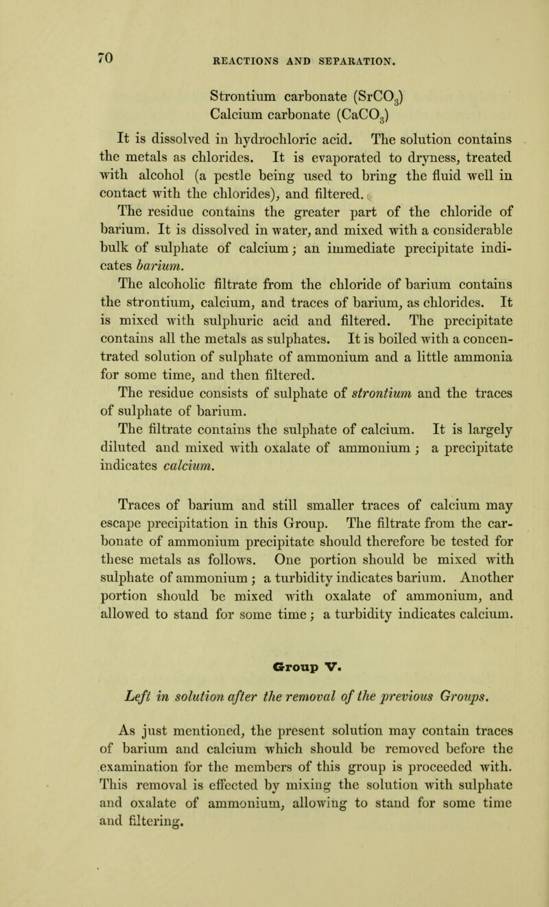 Strontium carbonate (SrCOg) Calcium carbonate (CaCOg) It is dissolved in hydrocbloric acid. The solution contains the metals as chlorides. It is evaporated to dryness, treated with alcohol (a pestle being used to bring the fluid well in contact with the chlorides), and filtered. The residue contains the greater part of the chloride of barium. It is dissolved in water, and mixed with a considerable bulk of sulphate of calcium; an immediate precipitate indi- cates barium. The alcoholic filtrate from the chloride of barium contains the strontium, calcium, and traces of barium, as chlorides. It is mixed with sulphuric acid and filtered. The precipitate contains all the metals as sulphates. It is boiled with a concen- trated solution of sulphate of ammonium and a little ammonia for some time, and then filtered. The residue consists of sulphate of strontium and the traces of sulphate of barium. The filtrate contains the sulphate of calcium. It is largely diluted and mixed with oxalate of ammonium ; a precipitate indicates calcium. Traces of barium and still smaller traces of calcium may escape precipitation in this Group. The filtrate from the car- bonate of ammonium precipitate should therefore be tested for these metals as follows. One portion should be mixed with sulphate of ammonium ; a turbidity indicates barium. Another portion should be mixed with oxalate of ammonium, and allowed to stand for some time; a turbidity indicates calcium. Group V. Left in solution after the removal of the previous Groups. As just mentioned, the present solution may contain traces of barium and calcium which should be removed before the examination for the members of this group is proceeded with. This removal is efi'ected by mixing the solution with sulphate and oxalate of ammonium, allowing to stand for some time and filtering.