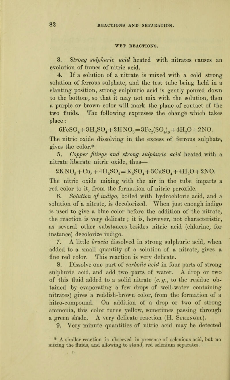 WET REACTIONS. 3. Strong sulphuric acid heated with nitrates causes an evolution of fumes of nitric acid. 4. If a solution of a nitrate is mixed with a cold strong solution of ferrous sulphate, and the test tube being held in a slanting position, strong sulphuric acid is gently poured down to the bottom, so that it may not mix with the solution, then a purple or brown color will mark the plane of contact of the two fluids. The following expresses the change which takes place: GFeSO, + SH^SO^ + 2HNO3 = 3re2(SO J3 + 4H2O + 2N0. The nitric oxide dissolving in the excess of ferrous sulphate, gives the color.* 5. Copper filings and strong sulphuric acid heated with a nitrate liberate nitric oxide, thus— 2KNO3 + CU3 + = KgSO^ + SCuSO^ + 4H2O + 2N0. The nitric oxide mixing with the air in the tube imparts a red color to it, from the formation of nitric peroxide. 6. Solution of indigo, boiled with hydrochloric acid, and a solution of a nitrate, is decolorized. When just enough indigo is used to give a blue color before the addition of the nitrate, the reaction is very delicate; it is, however, not characteristic, as several other substances besides nitric acid (chlorine, for instance) decolorize indigo. 7. A little brucia dissolved in strong sulphuric acid, when added to a small quantity of a solution of a nitrate, gives a fine red color. This reaction is very delicate. 8. Dissolve one part of carbolic acid in four parts of strong sulphuric acid, and add two parts of water. A drop or two of this fluid added to a solid nitrate [e.g., to the residue ob- tained by evaporating a few drops of well-water containing nitrates) gives a reddish-brown color, from the formation of a nitro-compound. On addition of a drop or two of strong ammonia, this color turns yellow, sometimes passing through a green shade. A very delicate reaction (H. Sprengel). 9. Very minute quantities of nitric acid may be detected * A similar reaction is observed in presence of selenions acid, but no mixing the fluids, and allowing to stand, red selenium separates.