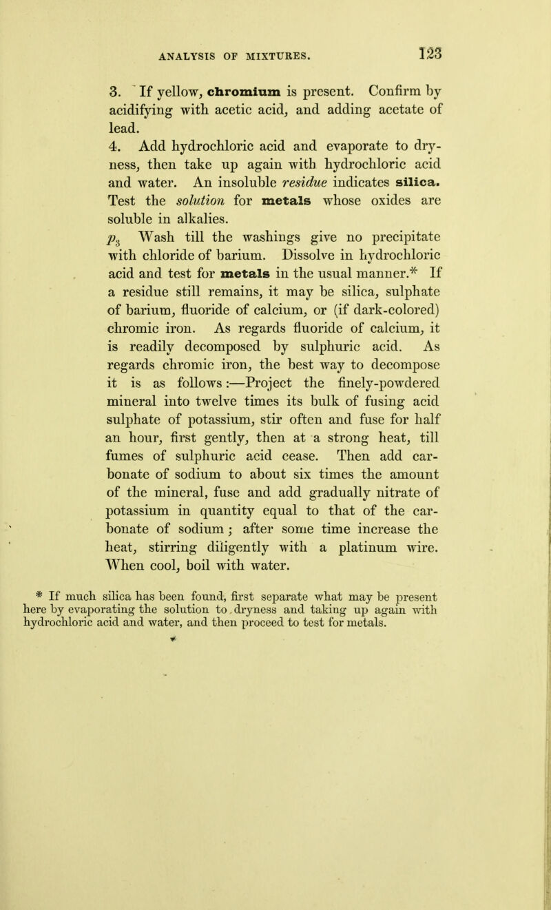 3. If yellow, chromium is present. Confirm by acidifying with acetic acid, and adding acetate of lead. 4. Add hydrochloric acid and evaporate to dry- nesSj then take up again with hydrochloric acid and water. An insoluble residue indicates silica. Test the solution for metals whose oxides are soluble in alkalies. Wash till the washings give no precipitate with chloride of barium. Dissolve in hydrochloric acid and test for metals in the usual manner.^ If a residue still remains, it may be silica, sulphate of barium, fluoride of calcium, or (if dark-colored) chromic iron. As regards fluoride of calcium, it is readily decomposed by sulphuric acid. As regards chromic iron, the best way to decompose it is as follows:—Project the flnely-powdered mineral into twelve times its bulk of fusing acid sulphate of potassium, stir often and fuse for half an hour, first gently, then at a strong heat, till fumes of sulphuric acid cease. Then add car- bonate of sodium to about six times the amount of the mineral, fuse and add gradually nitrate of potassium in quantity equal to that of the car- bonate of sodium; after some time increase the heat, stirring diligently with a platinum wire. When cool, boil with water. * If much silica has been found, first separate what may be present here by evaporating the solution to dryness and taking nj) again with hydrochloric acid and water, and then proceed to test for metals.