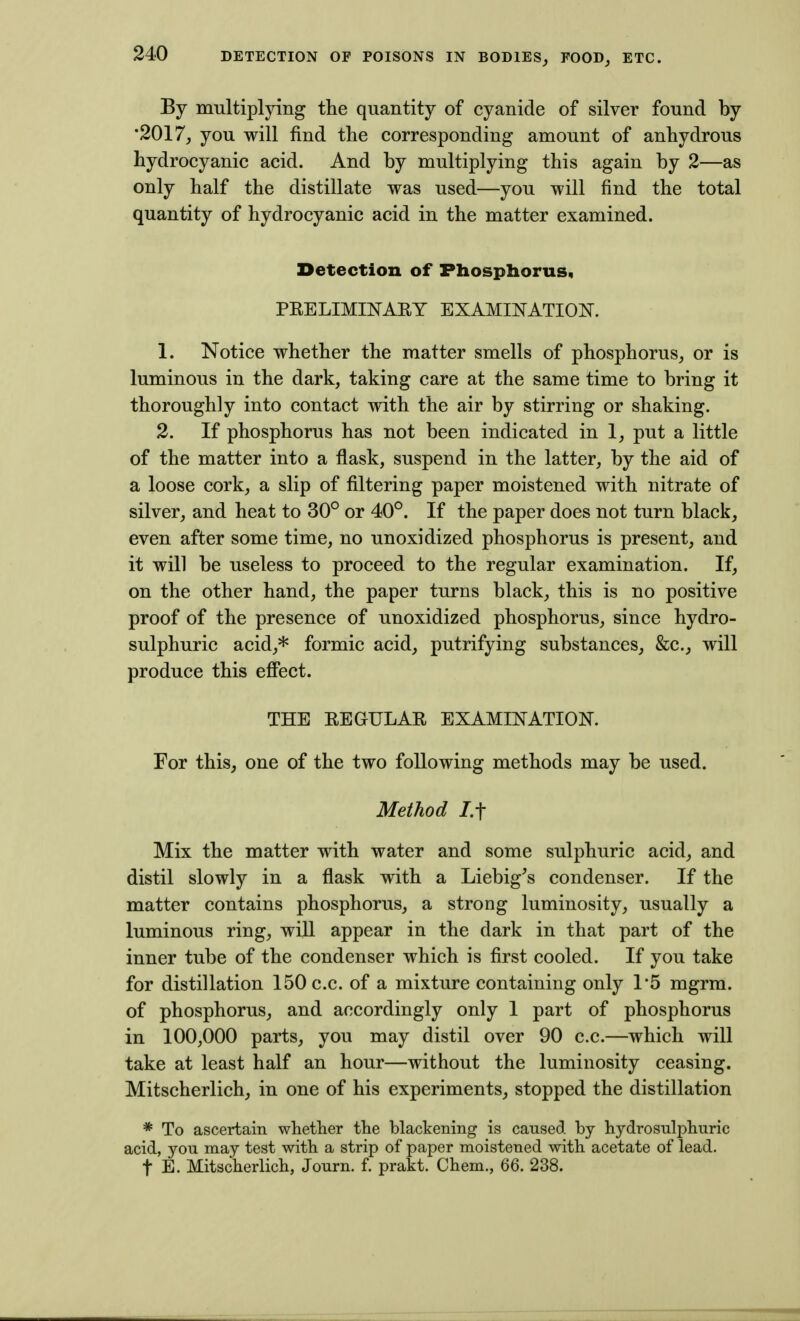 By multiplying the quantity of cyanide of silver found by •2017, you will find the corresponding amount of anhydrous hydrocyanic acid. And by multiplying this again by 2—as only half the distillate was used—you will find the total quantity of hydrocyanic acid in the matter examined. Detection of Phosphorus* PEELIMINART EXAMmATION. 1. Notice whether the matter smells of phosphorus, or is luminous in the dark, taking care at the same time to bring it thoroughly into contact with the air by stirring or shaking. 2. If phosphorus has not been indicated in 1, put a little of the matter into a flask, suspend in the latter, by the aid of a loose cork, a slip of filtering paper moistened with nitrate of silver, and heat to 30° or 40°. If the paper does not turn black, even after some time, no unoxidized phosphorus is present, and it will be useless to proceed to the regular examination. If, on the other hand, the paper turns black, this is no positive proof of the presence of unoxidized phosphorus, since hydro- sulphuric acid,* formic acid, putrifying substances, &c., will produce this effect. THE REGULAE EXAMmATION. For this, one of the two following methods may be used. Method 7.t Mix the matter with water and some sulphuric acid, and distil slowly in a flask with a Liebig's condenser. If the matter contains phosphorus, a strong luminosity, usually a luminous ring, will appear in the dark in that part of the inner tube of the condenser which is first cooled. If you take for distillation 150 c.c. of a mixture containing only 1*5 mgrm. of phosphorus, and accordingly only 1 part of phosphorus in 100,000 parts, you may distil over 90 c.c.—which will take at least half an hour—without the luminosity ceasing. Mitscherlich, in one of his experiments, stopped the distillation * To ascertain whether the blackening is caused by hydrosulphuric acid, you may test with a strip of paper moistened with acetate of lead. t E. Mitscherlich, Journ. f. prakt. Chem., 66. 238.