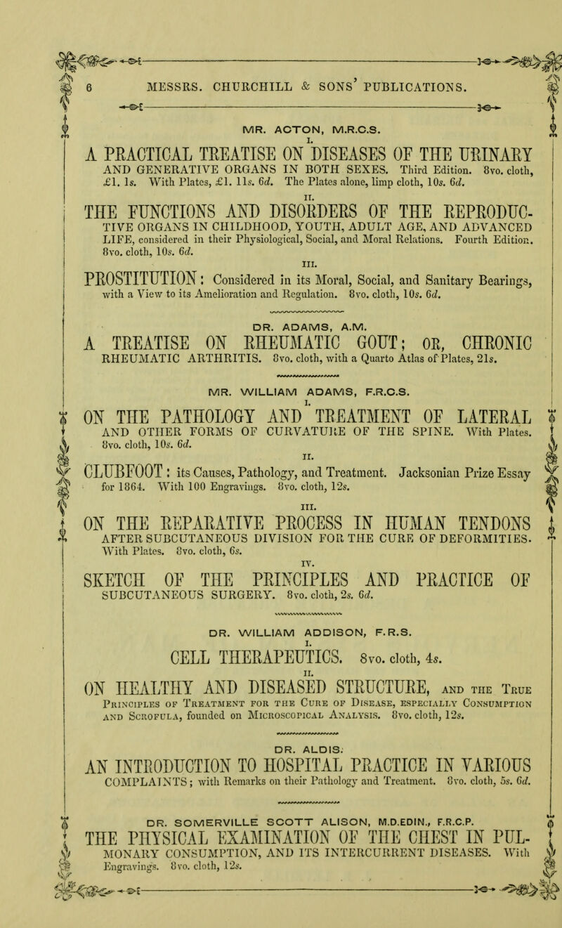 ^ 3^ $ MR. ACTON, M.R.C.S. A PEACTIGAL TEEATISE ON DISEASES OF THE URINAEY AND GENERATIVE ORGANS IN BOTH SEXES. Third Edition. 8vo. cloth, £1. \s. With Plates, £1. lis. 6d, The Plates alone, limp cloth, lO^. 6d. THE FUNCTIONS AND DISORDERS OF THE EEPRODUC- TIVE ORGANS IN CHILDHOOD, YOUTH, ADULT AGE, AND ADVANCED LIFE, considered in their Physiological, Social, and Moral Relations. Fourth Edition. 8vo. cloth, 10s. 6d. III. PEOSTITUTION l Considered in its Moral, Social, and Sanitary Bearings, with a View to its Amelioration and Regulation. 8vo. cloth, 10s. 6d. DR. ADAMS, A.M. A TEEATISE ON EHEUMATIC GOUT; OE, CHEONIC RHEUMATIC ARTHRITIS. 8vo. cloth, with a Quarto Atlas of Plates, 21s. MR. WILLIAM ADAMS, F.R.C.S. ON THE PATHOLOGY ANd'TEEATMENT OF LATEEAL ? AND OTHER FORMS OF CURVATURE OF THE SPINE. With Plates. 8vo. cloth, 10s. 6d. II. . CLUBFOOT I its Causes, Pathology, and Treatment. Jacksonian Prize Essay ^ ■ for 1864. With 100 Engravings, avo. cloth, 12s. III. „ ON THE EEPAEATIVE PEOCESS IN HUMAN TENDONS . X AFTER SUBCUTANEOUS DIVISION FOR THE CURE OF DEFORMITIES. ^ With Plates. 8vo. cloth, 6s. IV. SKETCH OF THE PEINCIPLES AND PEACTICE OF SUBCUTANEOUS SURGERY. 8vo. cloth, 2s. 6d. DR. WILLIAM ADDISON, F.R.S. CELL THERAPEUTICS. 8vo. doth, 45. ON HEALTHY AND DISEASED STEUCTUEE, AND THE TkUE Principles of Treatment for the Cure op Disease, especially Consumption AND Scrofula, founded on Microscopical Analysis. {]vo. cloth, 12s. DR. ALDIS. AN INTEODUGTION TO HOSPITAL PEACTICE IN YAEIOUS COMPLAINTS ; with Remarks on their Pathology and Treatment. Ovo. cloth, 5s. 6d. X DR. SOMERVILLE SCOTT ALISON, M.D.EDIN., F.R.C.P. A THE PHYSICAL EXAMINATION OF THE CHEST IN PUL- ^ MONARY CONSUMPTION, AND ITS INTERCURRENT DISEASES. With ;g EnsfravinjT.s. 8vo. cloth, 12s. V BO' v^^ iQtf. -^-^l — ■ 3-^-*