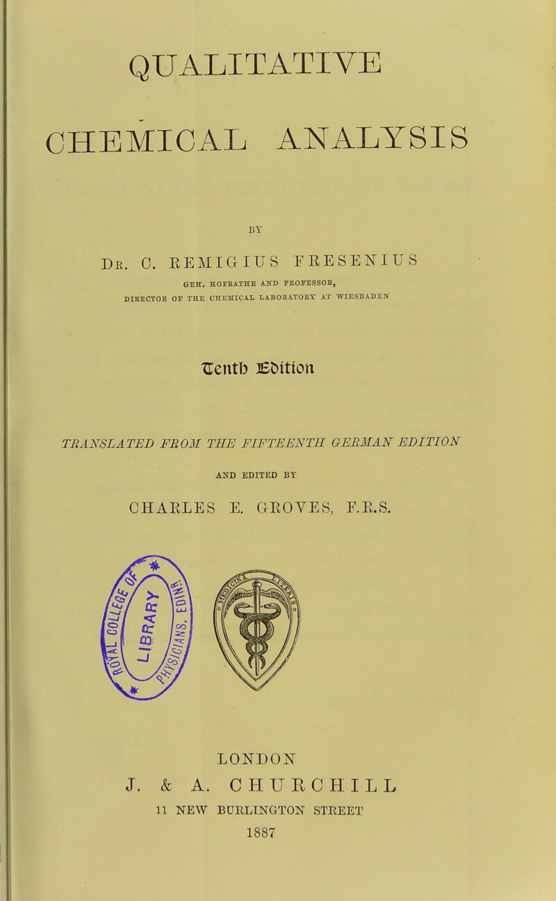 CHEMICAL ANALYSIS BY Dk. 0. EEMiaiUS EEESENIUS GEH. HOI'BATHE AND PEOPESSOE, DIEECTOE OE THE CHEMICAL lABORATORX AT WIESBADEN xrentb BC)itton TBANSLATED FBOM THE FIFTEENTH GEBMAN EDITION AND EDITED BY CHAELES E. GEOVES, F.E.S. LONDON J. & A. CHURCHILL 11 NEW BDKLTNGTON STREET 1887
