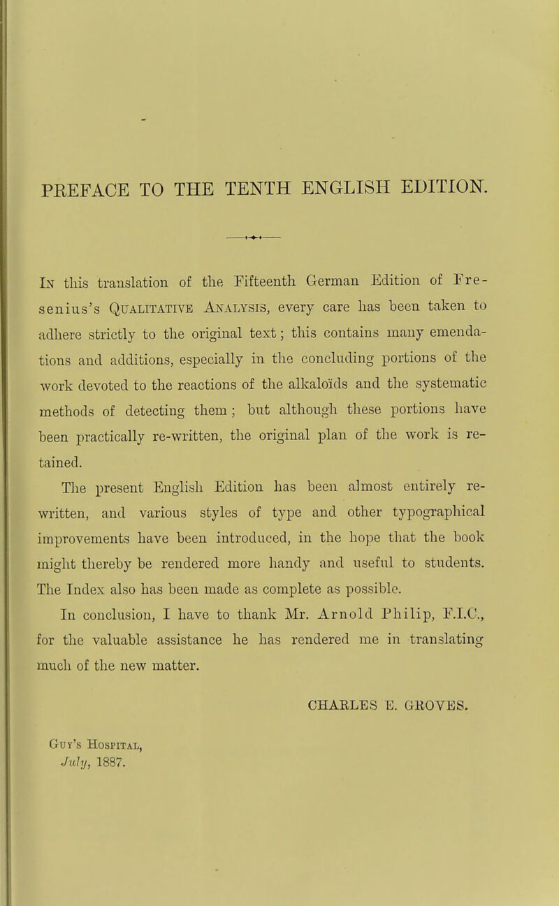 PEEFACE TO THE TENTH ENGLISH EDITION. In this translation of the Fifteenth German Edition of Fre- senius's Qualitative Analysis, every care has been taken to adhere strictly to the original text; this contains many emenda- tions and additions, especially in the concluding portions of the work devoted to the reactions of the alkaloids and the systematic methods of detecting them; but although these portions have been practically re-written, the original plan of the work is re- tained. The present English Edition has been almost entirely re- written, and various styles of type and other typographical improvements have been introduced, in the hope that the book might thereby be rendered more handy and useful to students. The Index also has been made as complete as possible. In conclusion, I have to thank Mr. Arnold Philip, F.I.C, for the valuable assistance he has rendered me in translating much of the new matter. CHARLES E. GKOVES. Guy's Hospital, July, 1887.