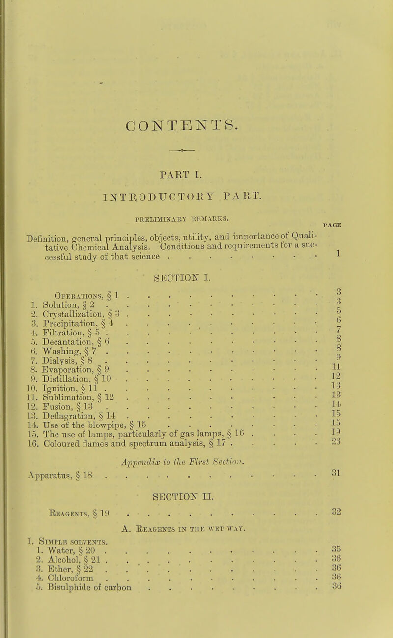 CONTENTS. PART I. INTRODUCTOEY PART. PBELIMINAK.Y MMARKS. PAGE Definition, general jDi-inciples, objects, utility, and importance of Quali- tative Chemical Analysis. Conditions and requirements lor a suc- cessful study of that science SECTION 1. Operations, § 1 • 1. Solution, § 2 . ^ . 2. Crystallization, § 0 . •'5. Precipitation, § -A • • • • _ 4. Filtration, § 5 . •5. Decantation. § 6 . 0. Washing, § 7 7. Dialysis, § 8 8. Evaporation, § 9 9. Distillation, § 10 . 10. Ignition, § 11 . 11. Sublimation, § 12 . 12. Fusion, § 13 18. Deflagration, § 11 . 14. Use of the blowpipe, § 15 15. The use of lamps, particularly of gas lai 16. Coloured flames and sj)ectruni analysis, A'pfenciix to the First Sectioi). Apparatus, § 18 SECTION II. Eeagents, § 19 . • 32 A. Eeagents in the avet way. I. Simple solvents. 1. Water, § 20 35 2. Alcohol; § 21 36 3. Ether, § 22 . . ' 36 ■l*. Chloroform ........... 36 5. IJisulphidc of carbon 36 ips, § 16 S 17 . 3 5 6 7 8 8 9 11 12 13 13 14 16 15 19 26