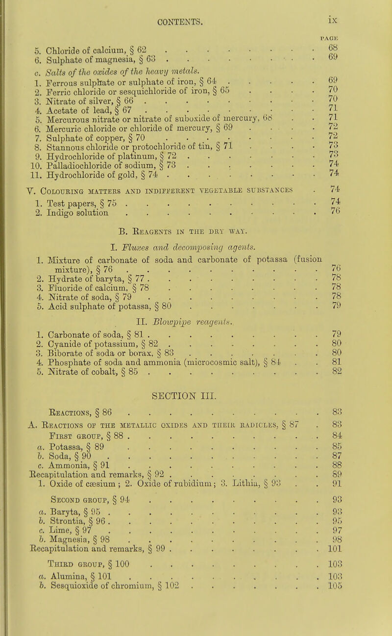 5. Chloride of calcium, § 62 6. Sulphate of magnesia, § 63 • • 0. Salts of the oxides of the heavij metals. 1. Ferrous sulphate or sulphate o£ iron, § 64 . 2. Ferric chloride or sesquichloride of iron, § 65 3. Nitrate of silver, § 66 4. Acetate of lead, § 67 6. Mercurous nitrate or nitrate of suboxide of mercury, 66 6. Mercuric chloride or chloride of mercury, § 69 . ... 7. Sulphate of copper, § 70 . 8. Stannous chloride or protochloride of tin, § 71 . 9. Hydrochloride of platinum, § 72 10. Palladiochloride of sodium, § 73 . . . 11. Hydrochloride of gold, § 74 y. Colouring matters and indifi-'erent vegetable substances 1. Test papers, § 75 2. Indigo solution B. Eeagents in the dry way. I. Fluxes and decomposing agents. 1. Mixture of carbonate of soda and carbonate of potassa (fusion mixture), § 76 76 2. Hydrate of baryta, § 77 78 3. Fluoride of calcium, § 78 78 4. Nitrate of soda, § 79 78 5. Acid sulphate of potassa, § 80 79 II. Bloivpipe reagenlts. 1. Carbonate of soda, § 81 79 2. Cyanide of potassium, § 82 . .80 3. Biborate of soda or borax, § 83 . . . . . . .80 4. Phosphate of soda and ammonia (microcosmic salt), § 84 . .81 5. Nitrate of cobalt, § 85 82 I'AOK 68 69 69 70 70 71 71 72 72 73 73 74 74 74 74 76 SECTION III. Eeactions, § 86 A. Reactions of the metallic oxides and tiieir radicles, § 87 First group, § 88 . a. Potassa, § 89 h. Soda, § 90 . c. Ammonia, § 91 ^Recapitulation and remarks, § 92 1. Oxide of caesium ; 2. Oxide of rubidium; 3. Lithia, § 9 Second group, § 94 a. Baryta, § 95 . h. Strontia, § 96 . c. Lime, § 97 h. Magnesia, § 98 Recapitulation and remarks, § 99 TuiRD group, § 100 Alumina, § 101 Sesquioxide of chromium, § 102