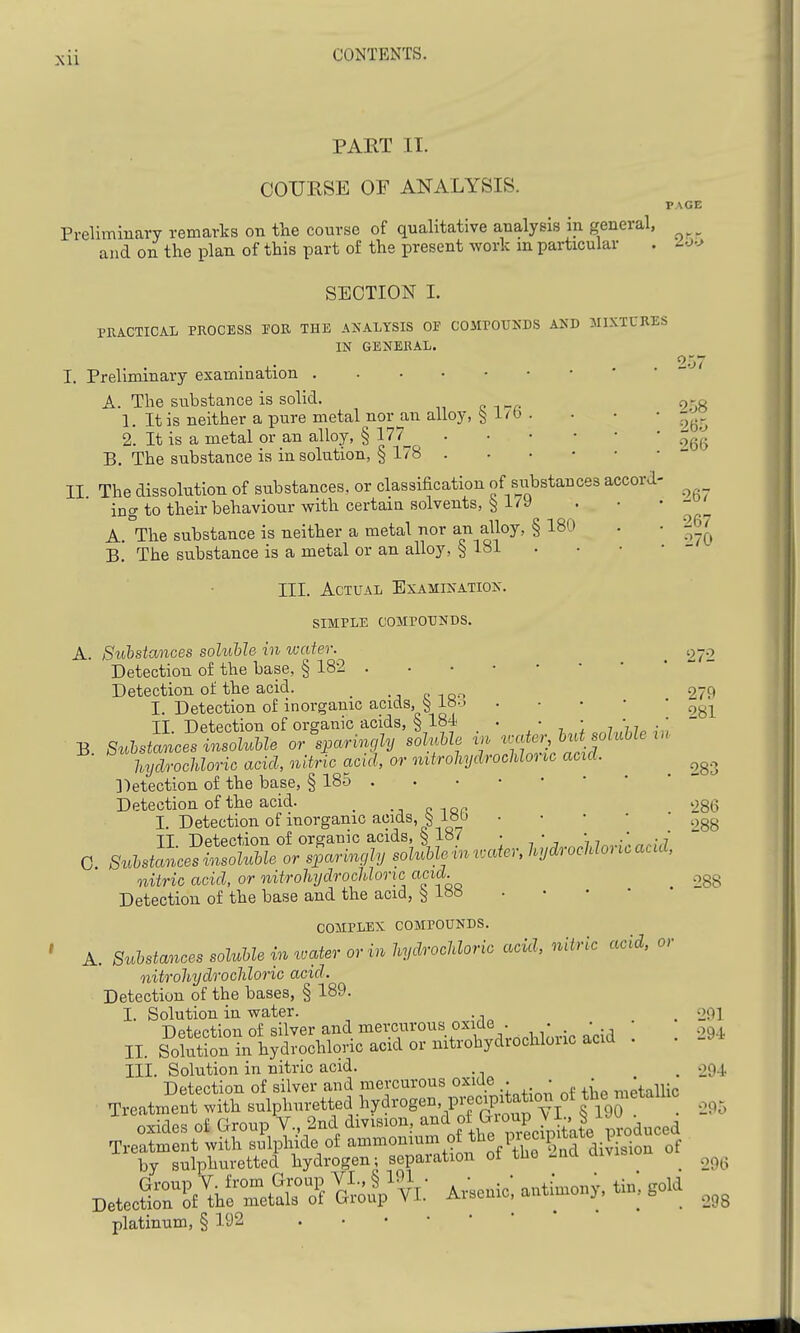 PART II. COURSE OF ANALYSIS. Preliminary remarks on the course of qualitative analysis in general, and on the plan of this part of the present work m particular PAGE 25-:^ SECTION I. PRACTICAL PROCESS lOR THE ANALYSIS OF COMPOUNDS AND MIXTURES IN GENERAL. 257 B I. Preliminary examination A. The substance is solid. p-g 1. It is neither a pure metal nor an alloy, § i'O . . • • 2. It is a metal or an alloy, § 177^ B. The substance is in solution, § 178 . . • • • • - II The dissolution of substances, or classification of substances accord- ing to their behaviour with certain solvents, § i7y ' ' ' 'a A. °The substance is neither a metal nor an alloy, §180 . • 2^7 B. The substance is a metal or an alloy, ^ 181 . • • • - III. Actual Examination. SIMPLE COMPOUNDS. A. Sti'bstances soluhle in water. 272 Detection of the base, § 182 Detection of the acid. 279 I. Detection of inorganic acids, § ^^-^ II. Detection of organic acids, § 184 . • • hydrochloric acid, nitric acid, or nitrohydrocUonc acid. ])etection of the base, § 185 Detection of the acid. _ 286 I. Detection of inorganic acids, ^ i»t) ^^gg TT Detection of organic acids, s 187 • • *  0 S^M^^cesZTol^Me or sparingly sol^Uini.atcr, hydrocUoricaad, nitric acid, or nitrohydrocUonc acid. .^gg Detection of the base and the acid, ^ i8« COMPLEX COMPOUNDS. A. Substances soluUe in water or in hydrochloric acid, nitric acid, or nitrohydrochloric acid. Detection of the bases, § 189. I. Solution in water. . _ 291 Detection of silver and mercurous oxide . . • II. Solution in hydrochloric acid or nitrohydiochlouc acid III. Solution in nitric acid. . 294 Detection of silver and mercurous oxide . • • '^ ^^^ Treatmeut with sulplmretted hydrogen, precipita^^^^^^ oxides of Group V., 2nd division, ^^'l/.,^;'^,^? DetecMi.?^^^ ^0 V Adonic; anthnony, ti. gold platinum, § 192 295 296 298