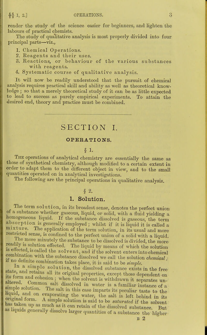 render the study of tlie science easier for beginners, and lighten the labours of practical chemists. The study of qualitative analysis is most properly divided into four principal parts—viz., 1. Chemical Operations. 2. Reagents and their uses. 3. Reactions, or behaviour of the various substances Avith reagents. 4. Systematic course of qualitative analysis. It will now be readUy understood that the pursuit of chemical analysis requires practical skill and ability as well as theoretical know- ledge ; so that a merely theoretical study of it can be as little expected to lead to success as purely empirical experiments. To attain the desired end, theory and practice must be combined. SECTION I. OPERATIONS. § 1. The operations of analytical chemistry are essentially the same as those of synthetical chemistry, although modified to a certain extent in order to adapt them to the different object in view, and to the small quantities operated on in analytical investigations. The following are the principal operations in qualitative analysis. § 2. 1. Solution. The term solution, in its broadest sense, denotes the perfect union of a substance whether gaseous, liquid, or solid, with a fluid yielding a homogeneous liquid. If the substance dissolved is gaseous, the term absorption is generally employed ; whilst if it is liquid it is called a mixture. The appHcation of the term solution, in its usual and more restricted sense, is confined to the perfect union of a solid with a liquid. ihe more minutely the substance to be dissolved is divided, the more reacliiy IS solution effected. The liquid by means of which the solution IS ettected, IS called the solvent, and if the solvent enters into chemical combination with the substance dissolved we call the solution chemical ■ It no detinite combination takes place, it is said to be siviple. m a simple solution, the dissolved substance exists in the free iflfnrT f^T properties, except those dependent on Its form and cohesion; when the solvent is withdrawn it separates un- altered. Common salt dissolved in water is a familiar instance of i -lution. The salt in this case imparts its pecuhar taste to the SaUo rP°^f ^^ter, the salt is left behind in its original form. A simple solution is said to be saturated if the solvent ^\\nuCu u'''r ^^^^^ °f dissolved, substance. But as liquids generally dissolve larger quantities of a substance the higher B 2