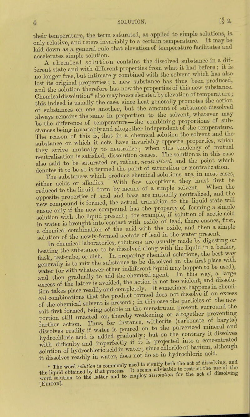 their temperature, the term saturated, as applied to simple solutions, is only relative, and refers invariably to a certain temperature. _ It may be laid down as a general rule that elevation of temperature facihtates and accelerates simple solution, . ^ A chemical solution contains the dissolved substance m a ait- ferent state and with different properties from what it had before ; it is no longer free, but intimately combined with the solvent which has also- lost its original properties ; a new substance has thus been produced, and the solution therefore has now the properties of this new substance. Chemical dissolution* also maybe accelerated by elevation of temperature;; this indeed is usually the case, since heat generally promotes the action of substances on one another, but the amount of substance dissolved always remains the same in proportion to the solvent, whatever may be the difference of temperature—the combining proportions of sub- stances being invariably and altogether independent of the temperature. The reason of this is, that in a chemical solution the solvent and the substance on which it acts have invariably opposite properties, which they strive mutually to neutralize; when this tendency of mutual neutralization is satisfied, dissolution ceases. The solutionis m this case also said to be saturated or, rather, neutralized, and the point which denotes it to be so is termed the point of saturation or neutraHzation. The substances which produce chemical solutions are, m most cases, either acids or alkahes. With few exceptions, they must first be reduced to the liquid form by means of a simple solvent When the opposite properties of acid and base are mutually neutralized, and the new compound is formed, the actual transition to the hqmd state wiU ensue only if the new compound has the property of forming a simple solution with the liquid present; for example, if solution of acetic acid in water is brought into contact with oxide of lead, there ensues,_first, a chemical combination of the acid with the oxide, and then a simple solution of the newly-formed acetate of lead in the water present. In chemical laboratories, solutions are usually made by digestmg or heating the substance to be dissolved along with the liquid in a beaker, flask, test-tube, or dish. In preparing chemical solutions, the best way generally is to mix the substance to be dissolved m the first p ace with water (or with whatever other indifferent liquid may happen to be used), Ind then gradually to add the chemical agent. In this way a large Scess of the latter is avoided, the action is not too violent, and dissolu- tion takes place readily and completely. It sometimes happens m chemi- S coXatioBs that^the product formed does not dissolve if an excess of the chemical solvent is present; in this case the particles of the new salt first formed, being soluble in the menstruum present, surround the pttS stTunked on, thereby weakening or altogether preventing further action. Thus, for instance, witherite (carbonate of baryta) dlsolves readi y if water is poured on to the pulverized mineral and hyTSorL ac^^^ added gLdually;. but on the -ntivary it d^^^^^^^^^^^ with difficulty and imperfectly if it is projected into a concent^^^^^^^ solution of hydrochloric acid in water; since chloride o barium although it dissolves readily in water, does not do so m hydrochloric acid. * The word solution is commonly used to -g-fy ^^J^ *^«,!,trit U^^^^^ tSe [Editok].