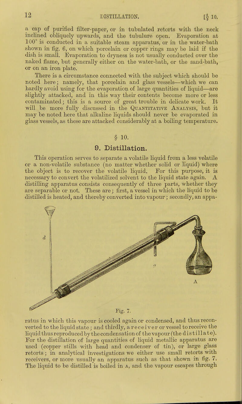 DISTILLATION. a cap of purified filter-paper, or in tubulated retorts with the neck inclined obliquely upwards, and the tubulure open. Evaporation at 100° is conducted in a suitable steam apparatus, or in the water-bath shown in fig, 6, on which porcelain or copper rings may be laid if the dish is small. Evaporation to dryness is not usually conducted over the naked flame, but generally either on the water-bath, or the sand-bath, or on an iron plate. There is a circumstance connected with the subject which should be noted here; namely, that porcelain and glass vessels—which we can hardly avoid using for the evaporation of large quantities of liquid—are slightly attacked, and in this way their contents become more or less contaminated; this is a source of great trouble in delicate work. It will be more fully discussed in the Quantitative Analysis, but it may be noted here that alkaline liquids should never be evaporated in glass vessels, as these are attacked considerably at a boiling temperature. § 10. 9. Distillation. This operation serves to separate a volatile liquid from a less volatile or a non-volatile substance (no matter whether solid or liquid) where the object is to recover the volatile liquid. For this purpose, it is necessary to convert the volatilized solvent to the liquid state again. A distilHng apparatus consists consequently of three parts, whether they are separable or not. These are; first, a vessel in which the liquid to be distilled is heated, and thereby converted into vapour ; secondly, an appa- ratus in which this vapour is cooled again or condensed, and thus recon- verted to the liquid state; and thirdly, a r e c e i v e r or vessel to receive the liquid thus reproduced by the condensation of the vapour (the distillate). For the distillation of lai'ge quantities of liquid metallic apparatus are used (copper stills with head and condenser of tin), or large glass retorts; in analytical investigations we either use small retorts with receivers, or more usually an apparatus such as that shown in fig. 7. The liquid to be distilled is boiled in a, and the vapour escapes through