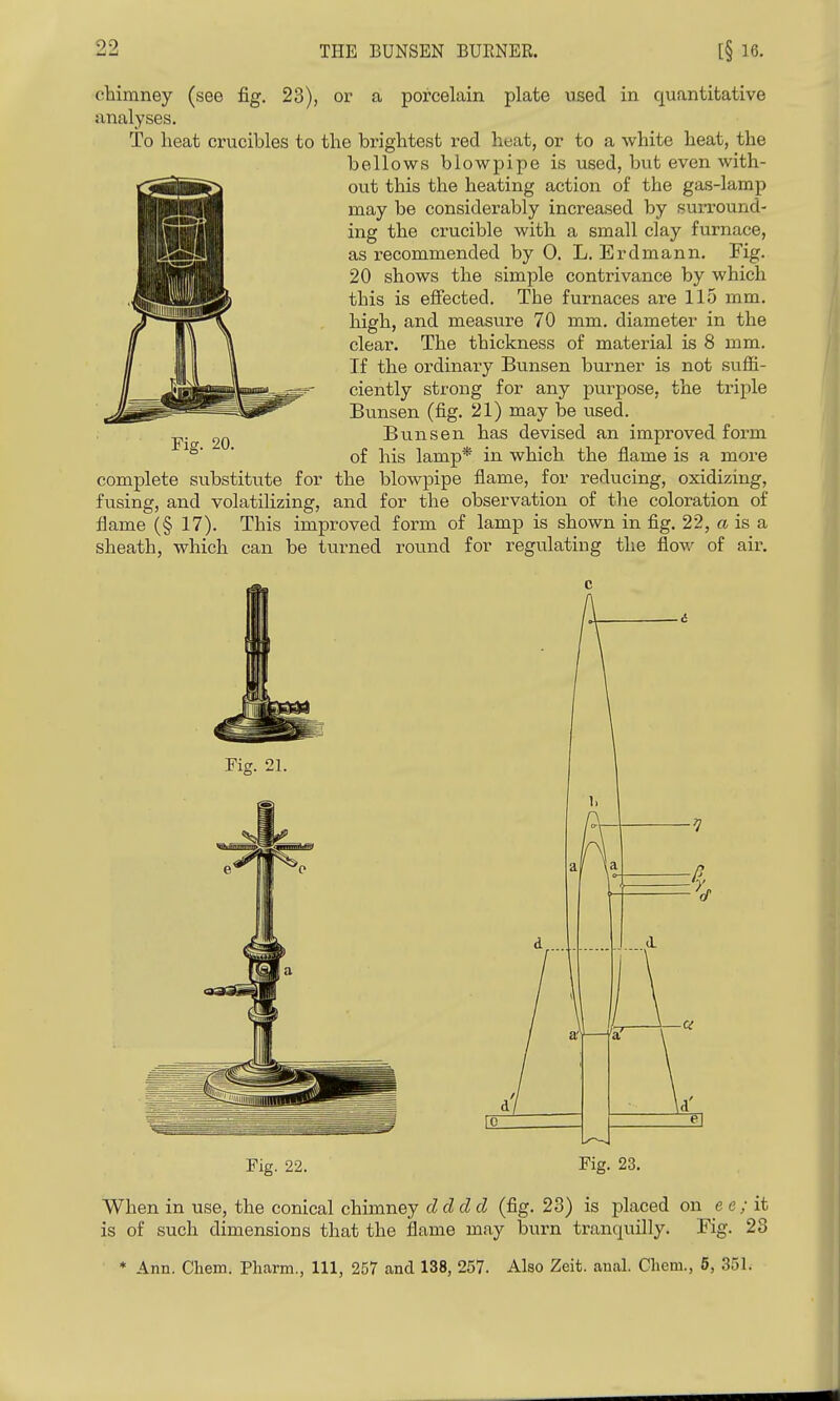 90, THE BUNSEN BUENER. [§ 16. chimney (see fig. 23), or a porcelain plate used in quantitative analyses. To lieat crucibles to the brightest red heat, or to a white heat, the bellows blowpipe is used, but even with- out this the heating action of the gas-lamp may be considerably increased by surround- ing the crucible with a small clay furnace, as recommended by 0. L. Erdmann, Fig. 20 shows the simple contrivance by which this is effected. The furnaces are 115 mm. high, and measure 70 mm. diameter in the clear. The thickness of material is 8 mm. If the ordinary Bunsen burner is not suffi- ciently strong for any purpose, the triple Bunsen (fig. 21) may be used. Bu.nsen has devised an improved form of his lamp* in which the flame is a more complete substitute for the blowpipe flame, for reducing, oxidizing, fusing, and volatilizing, and for the observation of the coloration of flame (§ 17). This improved form of lamp is shown in fig. 22, a is a sheath, which can be turned round for regulating the flow of air. Fig. 20. Fig. 21. Fig. 22. Fig. 23. When in use, the conical chimney cl d d d (fig. 23) is placed on e e ; it is of such dimensions that the flame may burn tranquilly. Fig. 28