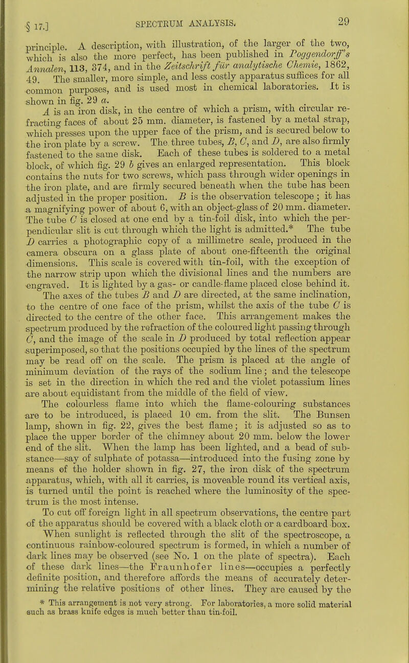 principle. A description, with illustration, of the larger of the two, which is also the more perfect, has been pubHshed in Poggendorfs Annalen, 113, 374, and in the Zeitschrift fur analytische Chemie, 1862, 49. The smaller, more simple, and less costly apparatus suffices for all common purposes, and is used most in chemical laboratories. It is shown in fig. 29 a. _ .,, . , A is an iron disk, in the centre of which a prism, with circular re- fracting faces of about 25 mm. diameter, is fastened by a metal strap, which presses upon the upper face of the prism, and is secured below to the iron plate by a screw. The three tubes, £, C, and D, are also firmly fastened to the same disk. Each of these tubes is soldered to a, metal block, of which fig. 29 6 gives an enlarged representation. This block contains the nuts for two screws, which pass through wider openings in the iron plate, and are firmly secured beneath when the tube has been adjusted in the proper position. B is the observation telescope ; it has a magnifying power of about 6, with an object-glass of 20mm. diameter. The tube 0 is closed at one end by a tin-foil disk, into which the per- pendicular slit is cut through which the light is admitted.* The tube J) carries a photographic copy of a millimetre scale, produced in the camera obscura on a glass plate of about one-fifteenth the original dimensions. This scale is covered with tin-foil, with the exception of the narrow strip upon which the divisional lines and the numbers are engraved. It is lighted by a gas- or candle-flame placed close behind it. The axes of the tubes B and Z> are directed, at the same inclination, to the centre of one face of the prism, whilst the axis of the tube G is directed to the centre of the other face. This arrangement makes the spectrum j)roduced by the refraction of the coloured hght passing through 0, and the image of the scale in I) produced by total reflection appear superimposed, so that the positions occupied by the lines of the spectrum may be read off on the scale. The prism is placed at the angle of minimum deviation of the rays of the sodium line; and the telescope is set in the direction in which the red and the violet potassium lines are about equidistant from the middle of the field of view. The colourless flame into which the flame-colouring substances are to be introduced, is placed 10 cm. from the slit. The Bunsen lamp, shown in fig. 22, gives the best flame; it is adjusted so as to place the upper border of the chimney about 20 mm. below the lower end of the slit. When the lamp has been lighted, and a bead of sub- stance—say of sulphate of potassa—introduced into the fusing zone by means of the holder shown in fig. 27, the iron disk of the spectrum apparatus, which, with all it carries, is moveable round its vertical axis, is turned until the point is reached where the luminosity of the spec- trum is the most intense. To cut off foreign light in all spectrum observations, the centre part of the apparatus should be covered with a black cloth or a cardboard box. When sunhglit is reflected through the slit of the spectroscope, a continuous rainbow-coloured spectrum is formed, in which a number of dark lines may be observed (see No. 1 on the plate of spectra). Each of these dark lines—the Fraunhofer lines—occupies a perfectly definite position, and therefore affords the means of accurately deter- mining the relative positions of other lines. They are caused by the * This arrangement is not very strong. For laboratories, a more solid material such as brass knife edges is much better than tin-foil.