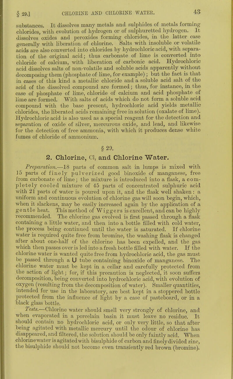 § 29.] CHLOEINE AND CHLORINE WATER. substances. It dissolves many metals and sulphides of metals forming chlorides, with evolution of hydrogen or of sulphuretted hydrogen. It dissolves oxides and peroxides forming chlorides, in the latter case generally with liberation of chlorine. Salts with insoluble or volatile acids are also converted into chlorides by hydrochloric acid, with separa- tion of the original acid; thus carbonate of lime is converted into chloride of calcium, with liberation of carbonic acid. Hydrochloric acid dissolves salts of non-volatile and soluble acids apparently without decomposing them (phosphate of lime, for example); but the fact is that in cases of this kind a metallic chloride and a soluble acid salt of the acid of the dissolved compound are formed; thus, for instance, in the case of phosphate of lime, chloride of calcium and acid phosphate of lime are formed. With salts of acids which do not form a soluble acid compound with the base present, hydrochloric acid yields metallic chloi-ides, the liberated acids remaining free in solution (oxalate of lime). Hydrochloric acid is also used as a special reagent for the detection and separation of oxide of silver, mercurous oxide, and lead, and likewise for the detection of free ammonia, with which it produces dense white fumes of chloride of ammonium. §29. 2. Chlorine, CI, and Chlorine Water. PreiKhration.—18 parts of common salt in lumps is mixed with 15 parts of finely pulverized good binoxide of manganese, free from carbonate of lime j the mixture is introduced into a flask, a com- pletely cooled mixture of 45 parts of concentrated sulphuric acid with 21 parts of water is poured upon it, and the flask well shaken : a uniform and continuous evolution of chlorine gas will soon begin, which, when it slackens, may be easily increased again by the application of a gentle heat. This method of W i g g e r s is excellent, and can be highly recommended. The chlorine gas evolved is first passed through a flask containing a little water, and then into a bottle filled with cold water, the process being continued until the water is saturated. If chlorine water is required quite free from bromine, the washing flask is changed after about one-half of the chlorine has been expelled, and the gas which then passes over is led into a fresh bottle filled with water. If the chlorine water is wanted quite free from hydrochloric acid, the gas mtist be passed through a U tube containing binoxide of manganese. The chlorine water must be kept in a cellar and carefully protected from the action of light; for, if this precaution is neglected, it soon sufiers decomposition, being converted into hydrochloric acid, with evolution of oxygen (resulting from the decomposition of water). Smaller quantities, intended for use in the laboratory, are best kept in a stoppered bottle protected from the influence of light by a case of pasteboard, or in a black glass bottle. Tests.—Chlorine w^ater shovild smell very strongly of chlorine, and when evaporated in a porcelain basin it must leave no residue. It should contain no hydrochloric acid, or only very little, so that after being agitated with metallic mercury until the odour of chlorine has disappeared, and filtered, the solution should be only faintly acid. Wlien chlorinewater is agitated with bisulphide of carbon and finely divided zinc, the bisulphide should not become even transiently red brown (bromine).