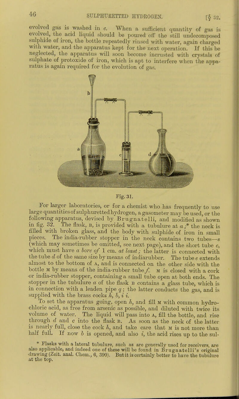 4G [§ 32. evolved gas is washed in c. When a sufficient quantity of gas is evolved, the acid liquid should be jioured off the still undecomposed sulphide of iron, the bottle repeatedly rinsed with water, again chai-ged with water, and the apparatus kept for the next operation. If this be neglected, the apjDaratus will soon become incrusted with crystals of sulphate of protoxide of iron, which is apt to interfere when the appa- ratus is again required for the evolution of gas. Kg. 31. For larger laboratories, or for a chemist who has frequently to use large quantities of sulphuretted hydrogen, a gasometer may be used, or the following apparatus, devised by Brugnatelli, and modified as sho^vn in fig. 32. The flask, b, is provided with a tubulure at a ;* the neck is filled with broken glass, and the body with sulphide of ii-on in small pieces. The india-rubber stopper in the neck contains two tubes—s (which may sometimes be omitted, see next page), and the short tube c, which must have a bore of 1 cm. at least; the latter is connected with the tube d of the same size by means of indiarubber. The tube e extends almost to the bottom of A, and is connected on the other side with the bottle _M by means of the india-rubber tube /. m is closed with a cork or india-rubber stopper, containing a small tube open at both ends. The stopper in the tubulure a of the flask b contains a glass tube, which is in connection with a leaden pipe q; the latter conducts the gas, and is supplied with the brass cocks h, b, i i. To set the apparatus going, open 7i, and fill m with common hydro- chloric acid, as free from arsenic as possible, and diluted Avith twice its volume of water. The liquid will pass into A, fill the bottle, and rise through d and c into the flask B. As soon as the neck of the latter is nearly full, close the cock h, and take care that m is not more than half full. If now b is opened, and also i, the acid rises up to the sul- * Flasks -with a lateral tubulure, such as are generally used for receivers, are also applicable, and indeed one of these will be found in Brugnatelli's original drawing (Zeit. anal, Chem., 6, 390). But it is certainly better to have the tubulure at the top.
