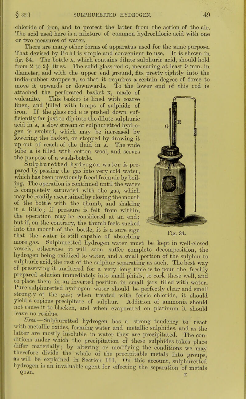 chloride of iron, and to protect tlie latter fi-om the action of the air. The acid used liere is a mixture of common hydrochloric acid with one or tAvo measures of water. There are many other forms of apparatus used for the same purpose. That devised by Polil is simple and convenient to use. It is shown in fig. 34. Tlie bottle a, which contains dilute sulphuric acid, should hold from 2 to 2^ litres. The solid glass rod G, measuring at least 9 mm. in diametei', and with the upper end gi-ound, fits pi-etty tightly into the india-rubber stopper B, so that it requires a certain degree of force to move it upwards or downwards. To the lower end of this rod is attached the perforated basket K, made of vulcanite. This bavsket is lined with coarse linen^ and [filled with lumps of sulphide of iron. If the glass rod g is pushed down suf- ficiently far just to dip into the dilute sulphuric acid in A, a slow stream of sulphuretted hydro- gen is evolved, which may be increased by lowering the basket, or stopped by drawing it up out of reach of the fluid in A. The wide tube R is filled with cotton wool, and serves the purpose of a wash-bottle. Sulphuretted hydrogen water is pre- pared by passing the gas into very cold water, which has been previously freed from air by boil- ing. The operation is continued until the water is completely saturated with the gas, which may be readily ascertained by closing the mouth of the bottle with the thumb, and shaking it a little; if pressure is felt from within, the operation may be considered at an end; but if, on the contrary, the thumb feels sucked into the mouth of the bottle, it is a sure sign that the water is still capable of absorbing more gas. Sulphuretted hydrogen water must be kept in well-closed, vessels, otherwise it will soon suffer complete decomposition, the hydrogen being oxidized to water, and a small portion of the sulphur to sulphui'ic acid, the rest of the sulphur separating as such. The best way of preserving it unaltered for a very long time is to pour the freshly prepared solution immediately into small phials, to cork these well, and to place them in an inverted position in small jars filled with water. Pure sulphuretted hydrogen water should be perfectly clear and smell strongly of the gas; when treated with ferric chloride, it should yield a copious precipitate of sulphur. Addition of ammonia should not cause it to blacken, and when evaporated on platinum it should leave no residue. Uses.—Sulphuretted hydrogen has a strong tendency to react Avith metallic oxides, forming water and metallic sulphides, and as the latter are mostly insoluble in water they are precipitated. The con- ditions under which the precipitation of these sulphides takes place differ materially; by altering or modifying the conditions we may therefore divide the whole of the precipitable metals into groups, as will be explained in Section III. On this account, sulphuretted hydrogen is an invaluable agent for effecting the separation of metals QUAL.