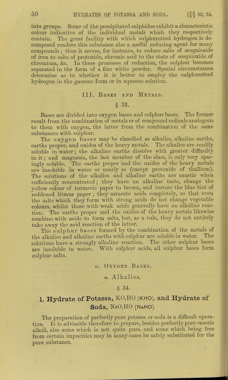 into gi'oups. Some of tlio precipitated sulphides exhibit a characteristic colour indicative of the individual metals which they respectively contain. The great facility with which sulphuretted hydrogen is de- composed renders this substance also a useful reducing agent for many compounds; thus it serves, for instance, to reduce salts of sesquioxide of iron to salts of protoxide, chromic acid to the state of sesquioxide of chromium, &c. In these processes of reduction, the sulphur becomes sepai-ated in the form of a fine white powder. Special circumstances determine as to whether it is better to employ the sulphuretted hydrogen in the gaseous form or in aqueous solution. III. Bases and Metals. § 33. Bases are divided into oxygen bases and sulphur bases. The former result from the combination of metals or of compound radicals analogous to them with oxygen, the latter from the combination of the same substances with sulphu.r. The oxygen bases maybe classified as alkalies, alkaline earths, earths proper, and oxides of the heavy metals. The alkalies are readily soluble in water; the alkaline earths dissolve with greater diflB.culty in it; and magnesia, the last member of the class, ib only very spar- ingly soluble. The earths proper and the oxides of the heavy metals are insoluble in water or nearly so (except protoxide of thallium). The solutions of the alkalies and alkaline earths are caustic when sufficiently concentrated; they have an alkaline taste, change the yellow colour of turmeric paper to brown, and restore the blue tint of reddened litmus paper; they saturate acids completely, so that even the salts which they form with strong acids do not change vegetable colours, whilst those with weak acids generally have an alkaline reac- tion. The earths proper and the oxides of the heavy metals likewise combine with acids to form salts, but, as a rule, they do not entii-ely take away the acid reaction of the latter. The sulphur bases formed by the combination of the metals of the alkalies and alkaline earths with sulphur are soluble in water. The solutions have a strongly alkaline reaction. The other sulphur bases are insoluble in water. With sulphur acids, all sulphur bases form sulphur salts. a. Oxygen Bases. a. Alkalies. § 34. 1. Hydrate of Potassa, KO,HO [KHO], and Hydrate of Soda, NaO,HO [NaHO]. The preparation of perfectly pure potassa or soda is a difficult opera- tion. It is advisable therefore to prepare, besides perfectly pure caustic alkali, also some which is not quite pure, and some which being free from certain impurities may in many cases be safely substituted for the pure substance.