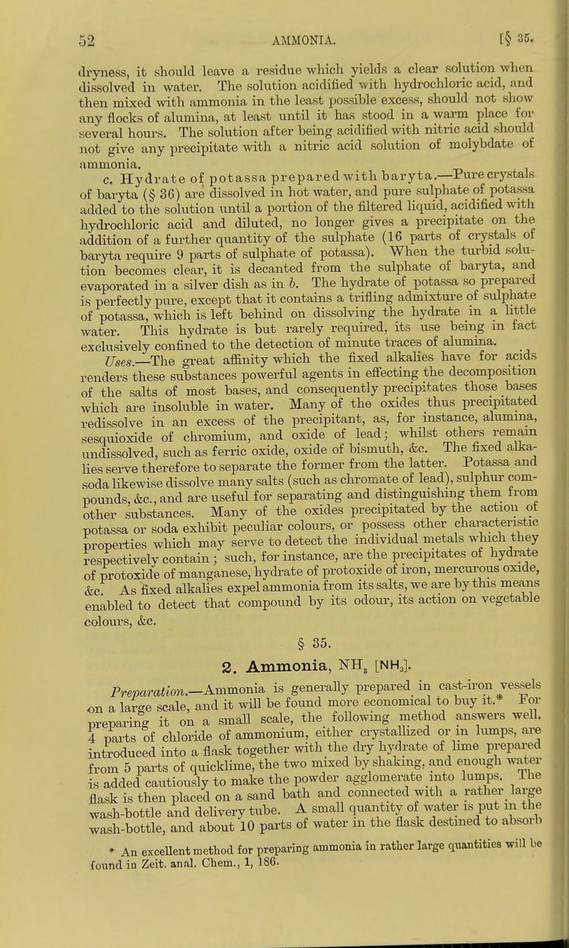 dryness, it should leave a residue which yields a clear solution when dissolved in water. The solution acidified with hydrochloric acid, and then mixed with ammonia in the least possible excess, should not show any flocks of alumina, at least until it has stood in a warm place for several hours. The solution after being acidified with nitric acid should jiot give any precipitate with a nitric acid solution of molybdate of ammonia. c. Hydrate of potassa prepared with baryta.—Pure crystals of baryta (§36) are dissolved in hot water, and pure sulphate of potassa added to the solution until a portion of the filtered liquid, acidified with hydrochloric acid and diluted, no longer gives a precipitate on the addition of a further quantity of the sulphate (16 parts of crystals of baryta require 9 parts of sulphate of potassa). When the turbid solu- tion becomes clear, it is decanted from the sulphate of baryta, and evaporated in a silver dish as in h. The hydrate of potassa so prepared is perfectly pure, except that it contains a trifling admixture of sulphate of potassa, which is left behind on dissolving the hydrate in a little water. This hydrate is but rarely required, its use being m fact exclusively confined to the detection of minute traces of alumina. Uses. The great affinity which the fixed alkalies have for acids renders these substances powerful agents in eflfecting the decomposition of the salts of most bases, and consequently precipitates those basses which are insoluble in water. Many of the oxides thus precipitated redissolve in an excess of the precipitant, as, for instance, alumina, sesquioxide of chromium, and oxide of lead; whilst others remain undissolved, such as ferric oxide, oxide of bismuth, &c. The fixed alka- lies serve therefore to separate the former from the latter. Potassa and soda likewise dissolve many salts (such as chromate of lead), sulphur com- pounds, &c., and are useful for separating and distinguishing them troni other substances. Many of the oxides precipitated by the action ot potassa or soda exhibit peculiar colours, or possess other characteristic properties which may serve to detect the individual metals which they respectively contain ; such, for instance, are the precipitates of hydrate of protoxidB of manganese, hydrate of protoxide of iron, mercurous oxide, &c As ^ed alkalies expel ammonia from its salts, we are by this means enabled to detect that compound by its odour, its action on vegetable colours, &c. § 35. 2. Ammonia, ^3 [NH3]. Preparation.—A-yximoniii is generally prepared in cast-iron vessels on a large scale, and it will be found more economical to buy it.* For Dreparinff it on a small scale, the following method answers well. 4 parts of chloride of ammonium, either crystallized or in lumps, are introduced into a flask together with the dry hydrate of lime prepared from 5 parts of quicklime, the two mixed by shaking, and enough water is added cautiously to make the powder agglomerate into lumps. The flask is then placed on a sand bath and connected with a rather_ large wash-bottle and delivery tube. A small quantity of water is put in the wash-bottle, and about 10 parts of water m the flask destined to absorb * An exceUent method for preparing ammonia in rather large quantities will be found in Zeit. anal. Chem., 1, 186.