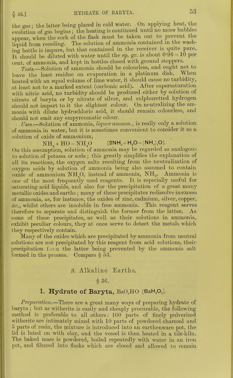 63 tlie gas; the latter being placed in cold water. On applying heat, the evolution of gas begins; the heating is continued until no more bubbles appear, when the cork of the flask must be taken out to prevent the liquid from receding. The solution of ammonia contained in the wash- ing bottle is impure, but that contained in the receiver is quite pure. It'^should be diluted with water until the sp. gr. is about 0*96 -= 10 per cent, of ammonia, and kept in bottles closed with ground stoppers. Tests.—Solution of ammonia should be colourless, and ought not to leave the least residue on evaporation in a platinum dish. When heated with an equal volume of lime water, it should cause no turbidity, at least not to a marked extent (carbonic acid). After supersaturation with nitric acid, no turbidity should be produced either by solution of nitrate of baryta or by nitrate of silver, and sulphuretted hydrogen should not impart to it the slightest colour. On neutralizing the am- monia with dilute hydrochloric acid, it should remain colourless, and should not emit any empyreumatic odour. ITses.—Solution of ammonia, liquor ammon., is really only a solution of ammonia in water, but it is sometimes convenient to consider it as a solution of oxide of ammonium, NH3 + H0 = NHp [2NH3 + H,0 = (NH,),0]. On this assumption, solution of ammonia may be regarded as analogous to soliition of potassa or soda; this greatly simplifies the explanation of all its reactions, the oxygen salts resulting from the neutralization of oxygen acids by solution of ammonia being also assumed to contain oxide of ammonium ISTH^O, instead of ammonia, NHg. Ammonia is one of the most frequently used reagents. It is especially useful for saturating acid hquids, and also for the precipitation of a great many metallic oxides and earths; many of these precipitates redissolve in excess of ammonia, as, for instance, the oxides of zinc, cadmium, silver, copper, (fee, whilst others are insoluble in free ammonia. This reagent serves therefore to separate and distinguish the former from the latter. As some of these precipitates, as well as their solutions in ammonia, exhibit peculiar colours, they at once serve to detect the metals which they respectively contain. Many of the oxides which are precipitated by ammonia from neutral solutions are not precipitated by this reagent from acid solutions, their precipitation fio;a the latter being prevented by the ammonia salt formed in the process. Compare § 53. ^. Alkaline Earths. §36. 1. Hydrate of Baryta, BaO,HO [BaHAj. Pre]xiration.—There are a great many ways of preparing hydrate of 1;aryta; but as witherite is easily and cheaply procurable, the following method is preferable to all others: 100 parts of finely pulverized witherite are intimately mixed with 10 parts of powdered charcoal and parts of resin, the mixture is introduced into an earthenware pot, the lid is luted on with clay, and the vessel is then heated in a tile-kiln. The baked mass is powdered, boiled repeatedly with water in an iron pot, and filtered into flasks which are closed and allowed to remain