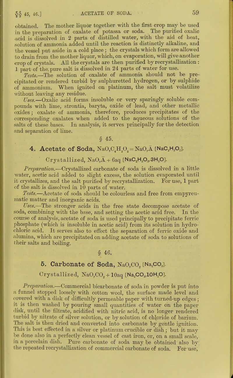 45, 46.] obtained. The mother liquor together with the first crop may be used in the preparation of oxalate of potassa or soda. The purified oxalic .Moid is dissolved in 2 parts of distilled water, with the aid of heat, .solution of ammonia added until the reaction is distinctly alkaline, and the vessel put aside in a cold place ; the crystals which form are allowed to drain from the mother Hquor, which, on evaporation, will give another crop of crystals. All the crystals are then purified by recrystallization : 1 part of the. pure salt is dissolved in 24 parts of water for use. Tests.—The solution of oxalate of ammonia should not be pre- cipitated or rendered turbid by sulphuretted hydrogen, or by sulphide of ammonium. When ignited on platinum, the salt must volatilize without leaving any residue. Uses.—Oxalic acid forms insoluble or very sparingly soluble com- pounds with lime, strontia, baryta, oxide of lead, and other metallic oxides; oxalate of ammonia, therefore, produces precipitates of the corresponding oxalates when added to the aqueous solutions of the salts of these bases. In analysis, it serves principally for the detection and separation of lime. § 45. 4. Acetate of Soda, NaO,C,H303 = NaO,! [NaC.H^O,]. Crystallized, NaO,A + 6aq [NaC2H302,3H,0]. Pre2Mration.—Crystallized carbonate of soda is dissolved in a little water, acetic acid added to slight excess, the solution evaporated until ifc crystalhzes, and the salt purified by recrystallization. For use, 1 part of the salt is dissolved in 10 parts of water. Tests.—Acetate of soda should be colourless and free from empyreu- matic matter and inorganic acids. Uses.—The stronger acids in the free state decompose acetate of soda, combining with the base, and setting the acetic acid free. In the course of analysis, acetate of soda is used principally to precipitate ferric phosphate (which is insoluble in acetic acid) from its solution in hydro- chloric acid. It serves also to effect the separation of ferric oxide and alumina, which are precipitated on adding acetate of soda to solutions of their salts and boiling. § 46. 6. Carbonate of Soda, NaOjCO^ [Na^cOj]. Crystallized, N'aO,C02 + lOaq [Na^CO^JOKO]. Preparation.—Commercial bicarbonate of soda in powder is put into a funnel stopped loosely with cotton wool, the surface made level and covered with a disk of difficultly permeable paper with turned-up edges ; it is then washed by pouring small quantities of water on the paper disk, until the filtrate, acidified with nitric acid, is no longer rendered turbid by nitrate of silver solution, or by solution of chloride of barium. The salt is then dried and converted into carbonate by gentle ignition. This is best effected in a silver or platinum crucible or dish; but it may be done also in a perfectly clean vessel of cast iron, or, on a small scale, in a porcelain dish. Pure carbonate of soda may be obtained also by, the repeated recrystallization of commercial carbonate of soda. For use,