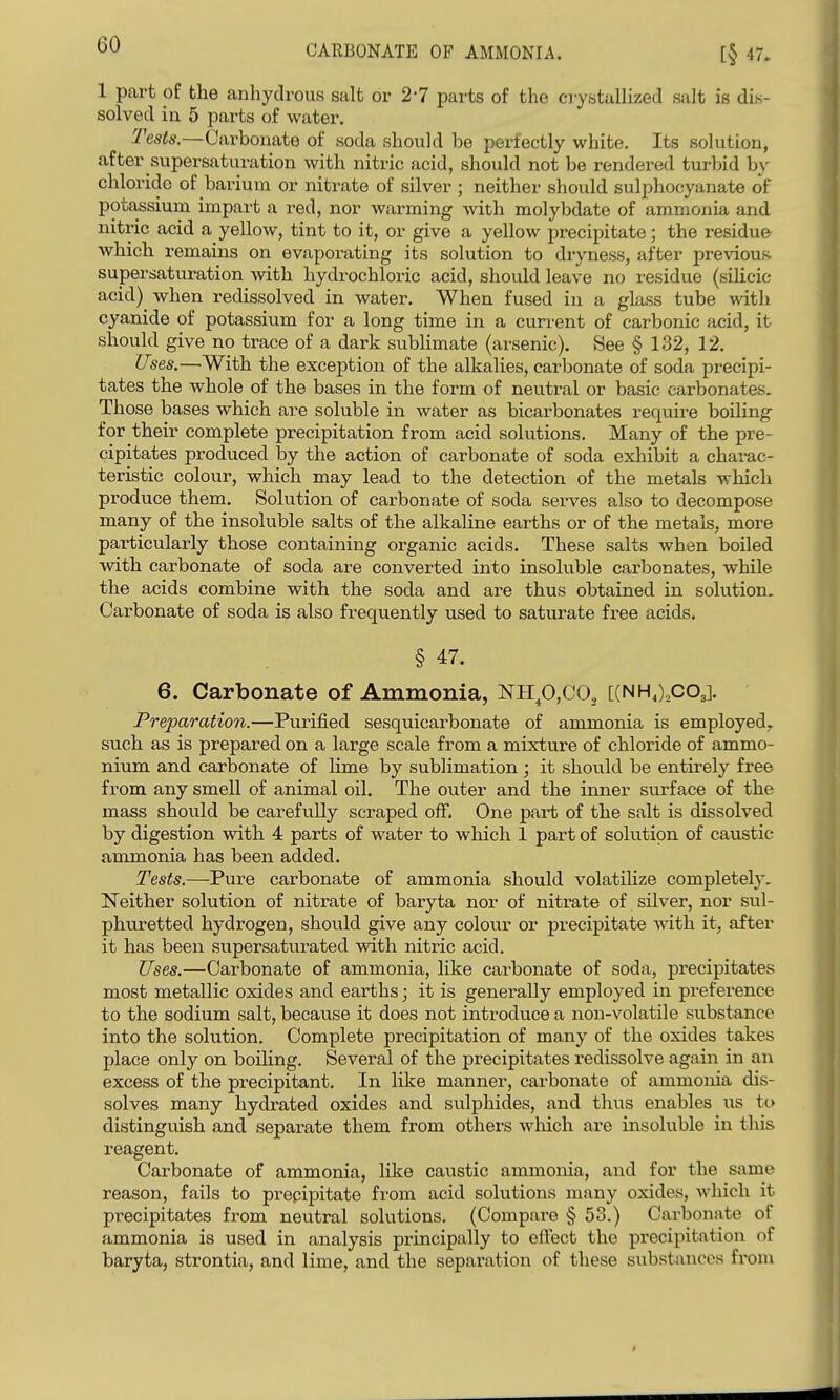 CARBONATE OF AMMONIA. 1 part of the anliydrous salt or 2-7 parts of the oystallized salt is dis- solved in 5 parts of water. :Z'es<6\—Carbonate of soda should be perfectly white. Its solution, after supersaturation with nitric acid, should not be rendered turbid b}- chloride of barium or nitrate of silver ; neither should sulphocyanate of potassium impart a red, nor warming Avith molybdate of ammonia and nitric acid a yellow, tint to it, or give a yellow precipitate; the residue which remains on evaporating its solution to dryness, after previous supersaturation with hydrochloric acid, should leave no residue (silicic acid) when redissolved in water. When fused in a glass tube with cyanide of potassium for a long time in a current of carbonic acid, it should give no trace of a dark subhmate (arsenic). See § 132, 12. Uses.—With the exception of the alkalies, carbonate of soda precipi- tates the whole of the bases in the form of neutral or basic carbonates. Those bases which are soluble in water as bicarbonates requii^e boiling for their complete precipitation from acid solutions. Many of the pre- cipitates produced by the action of carbonate of soda exhibit a charac- teristic colour, which may lead to the detection of the metals which produce them. Solution of carbonate of soda serves also to decompose many of the insoluble salts of the alkaline earths or of the metals, more particularly those containing organic acids. These salts when boiled with carbonate of soda are converted into insoluble carbonates, while the acids combine with the soda and are thus obtained in solution. Carbonate of soda is also frequently used to saturate free acids. § 47. 6. Carbonate of Ammonia, NHp,C02 [(NHJ.co,]. Preparation.—Purified sesquicarbonate of ammonia is employed, such as is prepared on a large scale from a mixture of chloride of ammo- nium and carbonate of lime by sublimation; it shovild be entirely free from any smell of animal oil. The outer and the inner surface of the mass should be carefully scraped off. One part of the salt is dissolved by digestion with 4 parts of water to which 1 part of solution of caustic ammonia has been added. Tests.—-Pure carbonate of ammonia should volatilize completely. Neither solution of nitrate of baryta nor of nitrate of silver, nor sul- phuretted hydrogen, should give any colotir or precipitate with it, after it has been supersaturated with nitric acid. Uses.—Carbonate of ammonia, like carbonate of soda, pi'ecipitates most metallic oxides and earths; it is generally employed in preference to the sodium salt, because it does not introduce a non-volatile substance into the solution. Complete precipitation of many of the oxides takes place only on boiling. Several of the precipitates redissolve again in an excess of the precipitant. In like manner, carbonate of ammonia dis- solves many hydrated oxides and sulphides, and thus enables us to distinguish and separate them from others which are insoluble in this reagent. Carbonate of ammonia, like caustic ammonia, and for the same reason, fails to prepipitate from acid solutions many oxides, which it precipitates from neutral solutions. (Compare § 53.) Carbonate of ammonia is used in analysis principally to effect the precipitation of baryta, strontia, and lime, and the separation of these substances from
