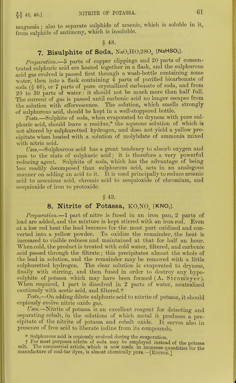 4S, 49.1 MTEITE OF POTASSA. magnesia; also to separate sulphide of arsenic, which is soluble in it, from sulphide of antimony, which is insoluble, § 48. 7. Bisulphite of Soda, NaO,HO,2SO, [NaHSO,]. Preparation.—6 parts of copper clippings and 20 parts of concen- trated sulphuric acid are heated together in a flask, and the sulphurous Acid gas evolved is passed first through a wash-bottle containing some water, then into a flask containing 4 parts of purified bicarbonate of soda (§ 46), or 7 parts of pure crystallized carbonate of soda, and from 20 to 30 parts of water: it should not be much more than half full. The current of gas is passed until carbonic acid no longer escapes from the solution with efiervescence. The solution, which smells strongly of sulphurous acid, should be kept in a well-stoppered bottle. J'ests.—Sulphite of soda, when evaporated to dryness with pure sul- phuric acid, should leave a residue,* the aqueous solution of which is not altered by sulphuretted hydrogen, and does not yield a yellow pre- <3ipitate when heated with a solution of molybdate of ammonia mixed with nitric acid. Uses.—Sulphurous acid has a great tendency to absorb oxygen and pass to the state of sulphuric acid; it is therefore a very powerful reducing agent. Sulphite of soda, which has the advantage of being less readily decomposed than sulphurous acid, acts in an analogous manner on adding an acid to it. It is used principally to reduce arsenic .ncid to arsenious acid, chromic acid to sesquioxide of chromium, and ■sesquioxide of iron to protoxide. §49. 8. Nitrite of Potassa, KO,m [KNOJ. Preparation.—1 part of nitre is fused in an iron pan, 2 parts of lead are added, and the mixture is kept stirred with an iron rod. Even ;at a low red heat the lead becomes for the most part oxidized and con- verted into a yellow powder. To oxidize the remainder, the heat is increased to visible redness and maintained at that for half an hour. When cold, the product is treated with cold water, filtered, and carbonic 4icid passed through the filtrate; this precipitates almost the whole of the lead in solution, and the remainder may be removed with a little sulphuretted hydrogen. The clear solution is evaporated to dryness, finally with stirring, and then fused in order to destroy any hypo- sulphite of potassa which may have been formed (A. Strom'eyer). When required, 1 part is dissolved in 2 parts of water, neutralized cautiously with acetic acid, and filtered.t Tests.—On adding dilute sulphuric acid to nitrite of potassa, it should •copiously evolve nitric oxide gas. Uses.—Nitrite of potassa is an excellent reagent for detecting and separating cobalt, in the solutions of which metal it produces a pre- cipitate of the nitrite of potassa and cobalt oxide. It sei-ves also in presence of free acid to liberate iodine from its compounds. * 8ulpljiirous acid is copiously evolved during the evaporation. t For most purposes nitrite of soda may be employed instead of the potassa salt. The commercial article, which is now made in immense quantities for the manufacture of coal-tar dyes, is almost chemically pure.—[Editok.]