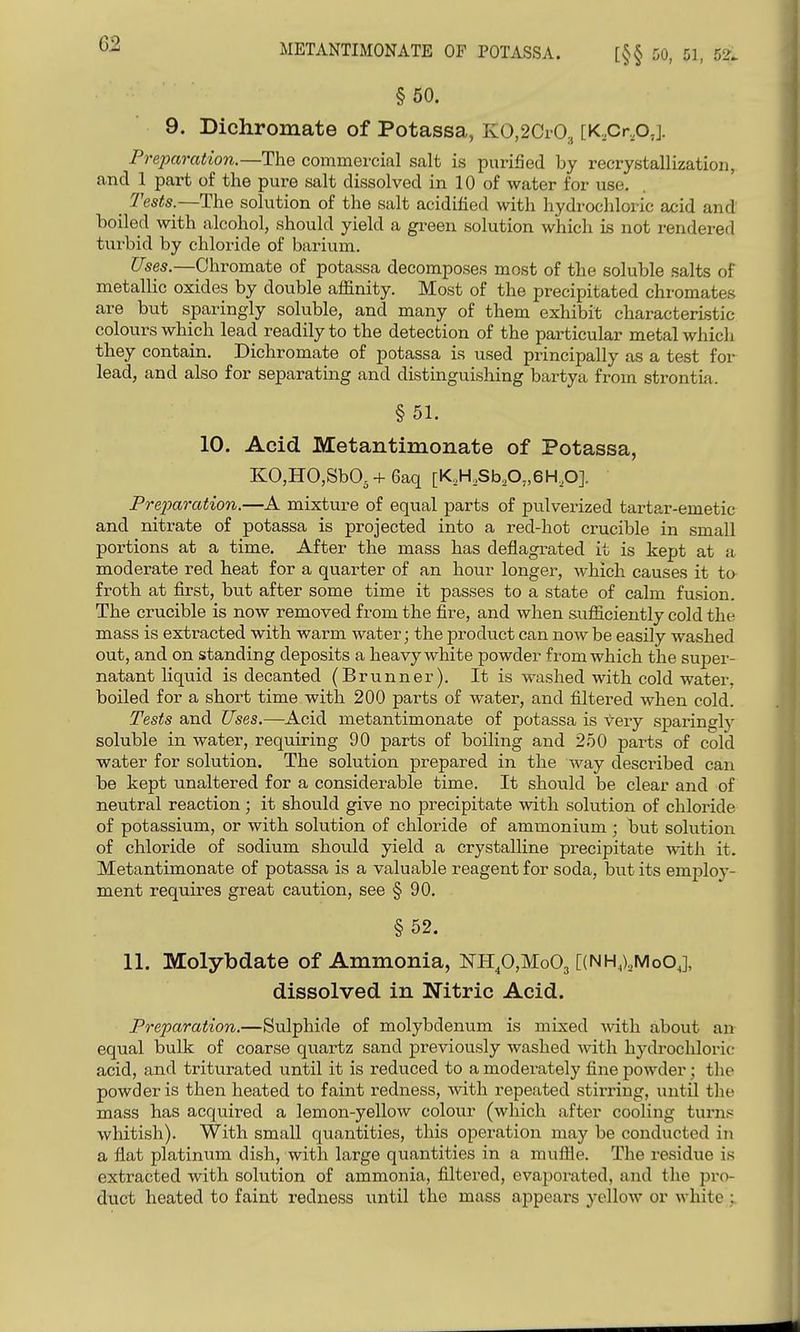 METANTIMONATE OF POTASSA. [§§ 50, 51, 52. § 50. 9. Bichromate of Potassa, KO,2Cr03 [K,Cr,o,]. Prepm-ation.—The commercial salt is purified by recrystallization, and 1 part of the pure salt dissolved in 10 of water for use. _ Tests.—The solution of the salt acidified with hydrochloric acid and boiled with alcohol, should yield a green solution which is not rendered turbid by chloride of barium. Uses.—Chromate of potassa decomposes most of the soluble .salts of metallic oxides by double affinity. Most of the precipitated chromates are but sparingly soluble, and many of them exhibit characteristic colours which lead readily to the detection of the particular metal which they contain. Dichromate of potassa is used principally as a test for lead, and also for separating and distinguishing bartya from strontia. § 51. 10. Acid Metantimonate of Potassa, K0,H0,Sb05 + 6aq [K,H,SbA>6H,0]. Pre2Jaration.—A mixture of equal parts of pulverized tartar-emetic and nitrate of potassa is projected into a red-hot crucible in small portions at a time. After the mass has deflagrated it is kept at a moderate red heat for a quarter of an hour longer, which causes it ta froth at first, but after some time it passes to a state of calm fusion. The crucible is now removed from the fire, and when sufficiently cold the mass is extracted with warm water; the product can now be easily washed out, and on standing deposits a heavy white powder from which the suj^er- natant liquid is decanted (Brunner). It is washed with cold water, boiled for a short time with 200 parts of water, and filtered when cold. Tests and Uses.—Acid metantimonate of potassa is very sparingl}' soluble in water, requiring 90 parts of boiling and 250 parts of cold water for solution. The solution prepared in the way described can be kept unaltered for a considerable time. It should be clear and of neutral reaction; it should give no precipitate with solution of chloride of potassium, or with solution of chloride of ammonium ; but solution of chloride of sodium should yield a crystalline precipitate with it. Metantimonate of potassa is a valuable reagent for soda, but its employ- ment requires great caution, see § 90. §52. 11. Molybdate of Ammonia, NHp,Mo03 [(NH,),MoOJ, dissolved in Nitric Acid. Preparation.—Sulphide of molybdenum is mixed with about an equal bulk of coarse quartz sand previously washed Avith hydrochloric acid, and triturated until it is reduced to a moderately fine powder; tlie powder is then heated to faint redness, with repeated stirring, until the mass has acquired a lemon-yellow colour (which after cooling tui'ns whitish). With small quantities, this operation may be conducted in a flat platinum dish, with large quantities in a muffle. The residue is extracted with sokition of ammonia, filtered, evaporated, and the pro- duct heated to faint redness until the mass appears yellow or white