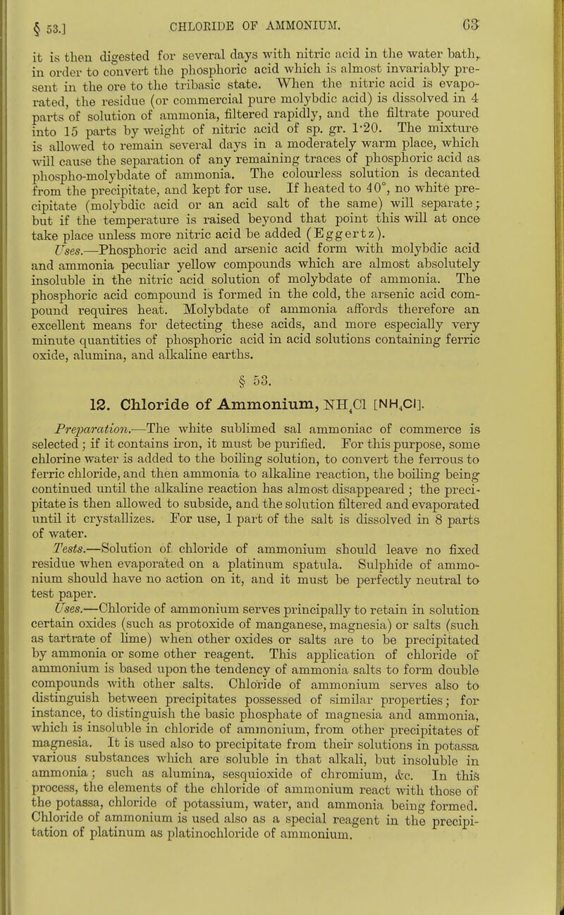 § 53.] CHLOEIDE OF AMMONIUM. G3' it is then digested for several days with nitric acid in the water bath,, in order to convert the phosphoric acid which is almost invariably pre- sent in the ore to the tribasic state. When the nitric acid is evapo- rated, the residue (or commercial pure molybdic acid) is dissolved in 4 parts'of solution of ammonia, filtered rapidly, and the filtrate poured into 15 parts by weight of nitric acid of sp. gr, 1-20. The mixture is allowed to remain several days in a moderately warm place, which will cause the separation of any remaining traces of phosphoric acid as- phospho-molybdate of ammonia. The colourless solution is decanted from the precipitate, and kept for use. If heated to 40°, no white pre- cipitate (molybdic acid or an acid salt of the same) will separate; but if the temperature is raised beyond that point this will at once take place unless more nitric acid be added (Eggertz). l^ses.—Phosphoric acid and arsenic acid form with molybdic acid and ammonia peculiar yellow compounds which are almost absolutely insoluble in the nitric acid solution of molybdate of ammonia. The phosphoric acid compound is formed in the cold, the arsenic acid com- pound requires heat. Molybdate of ammonia afibrds therefore an excellent means for detecting these acids, and more especially very minute quantities of phosphoric acid in acid solutions containing ferric oxide, alumina, and alkaline earths. § 53. 12. Chloride of Ammonium, NH^Cl [NH.ci]. Preparation.-—The white sublimed sal ammoniac of commerce is selected; if it contains iron, it must be purified. For this purpose, some chlorine water is added to the boiling solution, to convert the feiTous to ferric chloride, and then ammonia to alkaline reaction, the boiling being- continued until the alkaline reaction has almost disappeared ; the preci- pitate is then allowed to subside, and the solution filtered and evaporated until it crystallizes. For use, 1 part of the salt is dissolved in 8 parts of water. Tests.—Solution of chloride of ammonium should leave no fixed residue when evaporated on a platinum spatula. Sulphide of ammo- nium should have no action on it, and it must be perfectly neutral to test paper. Uses.—Chloride of ammonium serves principally to retain in solution certain oxides (such as protoxide of manganese, magnesia) or salts (such as tartrate of lime) when other oxides or salts are to be precipitated by ammonia or some other reagent. This application of chloride of ammonium is based upon the tendency of ammonia salts to form double compounds with other salts. Chloride of ammonium serves also to distinguish between precipitates possessed of similar properties; for instance, to distinguish the basic phosphate of magnesia and ammonia, which is insoluble in chloride of ammonium, from other precipitates of magnesia. It is used also to precipitate from their solutions in potassa various substances which are soluble in that alkali, but insoluble in ammonia; such as alumina, sesquioxide of chromium, &c. In this process, the elements of the chloride of ammonium react with those of the potassa, chloride of potassium, water, and ammonia being formed. Chloride of ammonium is used also as a special reagent in the precipi- tation of platinum as platinochloride of ammonium.