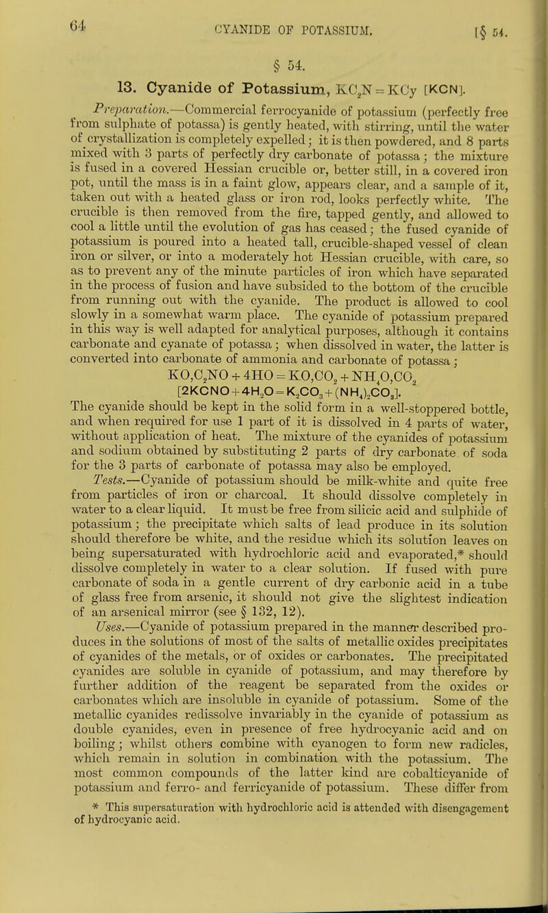 § M. 13. Cyanide of Potassium, KC,N = KCy [KCN]. Preparation.—Commercial ferrocyanide of potassium (perfectly free from sulphate of potassa) is gently heated, with stirring, until the water of crystallization is completely expelled; it is then powdered, and 8 parts mixed with 3 parts of perfectly dry carbonate of potassa; the mixture is fused in a covered Hessian crucible or, better still, in a covered iron pot, until the mass is in a faint glow, appears clear, and a sample of it, taken out with a heated glass or iron rod, looks perfectly white, I'he crucible is then removed from the fire, tapped gently, and allowed to cool a little until the evolution of gas has ceased; the fused cyanide of potassium is poured into a heated tall, crucible-shaped vessel of clean iron or silver, or into a moderately hot Hessian crucible, with care, so as to prevent any of the minute particles of iron which have separated in the process of fusion and have subsided to the bottom of the crucible from running out with the cyanide. The product is allowed to cool slowly in a somewhat warm place. The cyanide of potassium prepared in this way is well adapted for analytical purposes, although it contains carbonate and cyanate of potassa ; when dissolved in water, the latter is converted into carbonate of ammonia and carbonate of potassa; KO,C,NO + 4H0 = KO,CO, + NHp,CO, [2KCNO + 4H2O = K,C03 + (N H,),C03]. The cyanide should be kept in the solid form in a well-stoppered bottle, and when required for use 1 part of it is dissolved in 4 parts of water, without application of heat. The mixture of the cyanides of potassium and sodium obtained by svibstituting 2 parts of dry carbonate of soda for the 3 parts of carbonate of potassa may also be employed. Tests.—Cyanide of potassium should be milk-white and quite free from particles of iron or charcoal. It should dissolve completely in water to a clear liquid. It must be free from silicic acid and sulphide of potassium; the precipitate which salts of lead produce in its solution should therefore be white, and the residue which its solution leaves on being supersaturated with hydrochloric acid and evaporated,* should dissolve completely in water to a clear solution. If fused with pure carbonate of soda in a gentle current of dry carbonic acid in a tube of glass free from arsenic, it should not give the slightest indication of an arsenical mirror (see § 132, 12). Uses.—Cyanide of potassium prepared in the mannefr described pro- duces in the solutions of most of the salts of metallic oxides precipitates of cyanides of the metals, or of oxides or carbonates. The precipitated cyanides are soluble in cyanide of potassium, and may therefore by further addition of the i-eagent be separated from the oxides or carbonates which are insoluble in cyanide of potassium. Some of the metallic cyanides redissolve invariably in the cyanide of potassium as double cyanides, even in presence of free hydrocyanic acid and on boiling; whilst others combine with cyanogen to form new radicles, which remain in solution in combination with the potassium. The most common compounds of the latter kind are cobalticyanide of potassium and ferro- and ferricyanide of potassium. These differ from * This snpersaturation with hydrochloric acid is attended with disengagement of hydrocyanic acid.