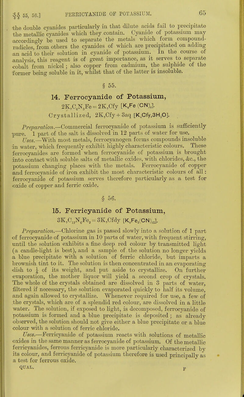 •'§§ 55, 50.] tlie double cyanides particularly in that dilute acids fail to precipitate the metallic cyanides which they contain. Cyanide of potassium may iiccorchno-ly be used to separate the metals which form compound- radicles,1from others the cyanides of which are precipitated on adding an acid to their solution in cyanide of potassium. In the course of analysis, this reagent is of great importance, as it serves to separate cobalt from nickel; also copper from cadmium, the sulphide of the former being soluble in it, whilst that of the latter is insoluble. § 55. 14. Ferrocyanide of Potassium, 2E:,C3N3Fe = 2K,Cfy [K,Fe (CN),]. Crystallized, 2K,Cfy + 3aq [K,Cfy,3KO]. Preparation.—Commercial ferrocyanide of potassium is sufliciently pure. 1 part of the salt is dissolved in 12 parts of water for use. Uses.—^With most metals, ferrocyanogen forms compounds insoluble in water, which frequently exhibit highly characteristic colours. These ferrocyanides are formed when ferrocyanide of potassium is brought into contact with soluble salts of metallic oxides, with chlorides, &c., the potassium changing places with the metals. Ferrocyanide of copper and ferrocyanide of iron exhibit the most characteristic colours of all: ferrocyanide of potassium serves therefore particularly as a test for ■oxide of copper and ferric oxide. § 56. 16. Ferricyanide of Potassium, 3K,C,2NeFe,= 3K,Cfdy [K,Fe,(CN),J. Preparation.—G\AoY\nB gas is passed slowly into a solution of 1 part •of ferrocyanide of potassium in 10 parts of watei-, with frequent stirring, until the solution exhibits a fine deep red colour by transmitted light (a candle-Hght is best), and a sample of the solution no longer yields a blue precipitate with a solution of ferric chloride, but imparts a brownish tint to it. The solution is then concentrated in an evaporating dish to \ of its weight, and put aside to crystallize. On further evaporation, the mother liquor will yield a second crop of crystals. The whole of the crystals obtained are dissolved in 3 parts of water, filtered if necessary, the solution evaporated quickly to half its volume, and again allowed to crystallize. Whenever required for use, a few of the crystals, which are of a splendid red colour, are dissolved in a little water. The solution, if exposed to light, is decomposed, ferrocyanide of potassium is formed and a blue precipitate is deposited; as already observed, the solution should not give either a blue precipitate or a blue colour with a solution of ferric chloride. Uses.—Ferricyanide of potassium reacts with solutions of metallic oxides in the same manner as ferrocyanide of potassium. Of the metallic ferricyanides, ferrous ferricyanide is more particularly characterized by its colour, and ferricyanide of potassium therefore is used principally as a test for ferrous oxide. <2UAL. p