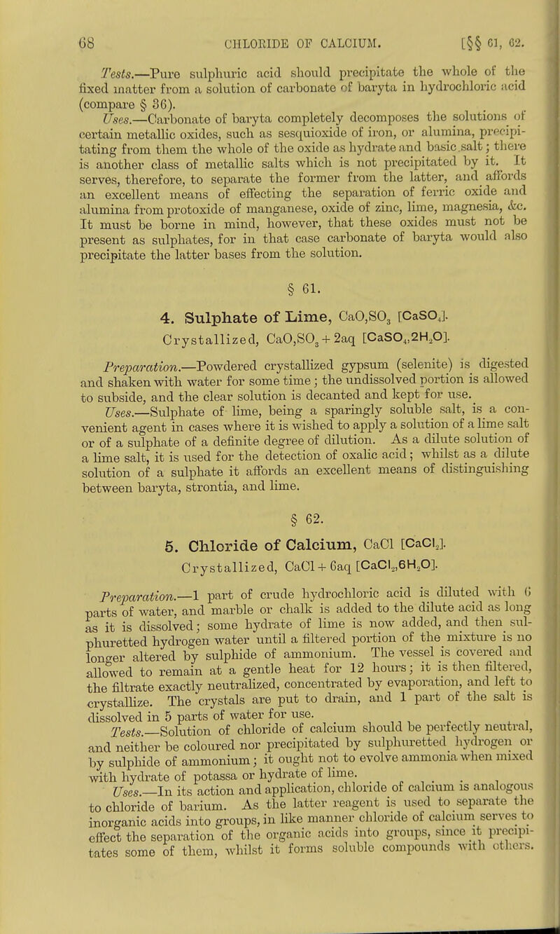 Tests.—Pure sulphuric acid should precipitate the whole of tlie fixed matter from a solution of carbonate of baryta in hydrochloric acid (compare § 36). Uses.—Carbonate of baryta completely decomposes the solutions of certain metallic oxides, such as sesquioxide of iron, or alumina, precipi- tating from them the whole of the oxide as hydrate and basic.salt; there is another class of metalHc salts which is not precipitated by it. It serves, therefore, to separate the former from the latter, and_ affords an excellent means of eflfecting the separation of ferric oxide and alumina from protoxide of manganese, oxide of zinc, lime, magnesia, &c. It must be borne in mind, however, that these oxides must not be present as sulphates, for in that case carbonate of baryta would also precipitate the latter bases from the solution. § 61. 4. Sulphate of Lime, CaO,S03 [CaSOj. Crystallized, CaO,S03 + 2aq [CaS0„2H,0]. Preparation.—VoyfdLQYed. crystallized gypsum (selenite) is digested and shaken with water for some time; the undissolved portion is allowed to subside, and the clear solution is decanted and kept for use. ^565—Sulphate of lime, being a sparingly soluble salt, is_ a con- venient agent in cases where it is wished to apply a solution of a lime salt or of a sulphate of a definite degree of dilution. As a chlute solution of a lime salt, it is used for the detection of oxalic acid ; whilst as a dilute solution of a sulphate it afi'ords an exceUent means of distinguisliing between baryta, strontia, and lime. § 62. 6. Chloride of Calcium, CaCl [CaCl,]. Crystallized, CaCl + 6aq [CaCl,,6H,0]. Preparation.—1 part of crude hydrochloric acid is diluted with G parts of water, and marble or chalk is added to the dilute acid as long as it is dissolved; some hydrate of lime is now added, and then sul- phuretted hydrogen water until a filtered portion of the mixture is no longer altered by sulphide of ammonium. The vessel is covered and allowed to remain at a gentle heat for 12 hours; it is then filtered, the filtrate exactly neutralized, concentrated by evaporation, and left to crystaUize. The crystals are put to drain, and 1 part of the salt is dissolved in 5 parts of water for use. , ,, , ^ rfQsts Solution of chloride of calcium should be perfectly neutral, and neither be coloured nor precipitated by sulphuretted hydrogen or by sulphide of ammonium; it ought not to evolve ammonia when mixed with hydrate of potassa or hydrate of lime. _ _ Uses —In its action and application, chloride of calcium is analogous to chloride of barium. As the latter reagent is used to separate the inorganic acids into groups, in like manner chloride of calcuim^ serves to effect the separation of the organic acids into groups, since it precipi- tates some of them, whilst it forms soluble compounds with otlicrs.