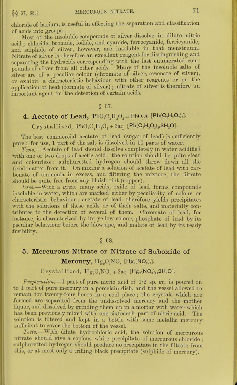 67, 68.] chloride of barium, is useful in effecting the separation and classification of acids into groups. ... Most of the insoluble compounds of sUver dissolve m dilute nitric iicid; chloride, bromide, iodide, and cyanide, ferrocyanide, ferricyanide, and 'sulphide of silver, however, are insoluble in that menstruum. Nitrate of silver is therefore an excellent reagent for distinguishing and separating the hydracids corresponding with the last enumerated com- pounds of silver from all other acids. Many of the insoluble salts of silver are of a pecuHar colour (chromate of silver, arsenate of sUver), or exhibit a characteristic behaviour with other reagents or on the application of heat (formate of silver) ; nitrate of silver is therefore an important agent for the detection of certain acids. § 67. 4. Acetate of Lead, PbO,C,H303 = PbO,A [PbCC.H,©,),]. Crystallized, PbO,C,H303 + 3aq [Pb{aHp,)„3H,0]. The best commercial acetate of lead (sugar of lead) is sufficiently pure ; for use, 1 part of the salt is dissolved in 10 parts of water. Tests.—Acetate of lead should dissolve completely in water acidified with one or two drops of acetic acid; the solution should be quite clear find colourless; sulphuretted hydrogen should throw down all the fixed matter from it. On mixing a solution of acetate of lead with car- bonate of ammonia in excess, and filtering the mixture, the filtrate should be quite free from any bluish tint (copper). Uses.—With a great many acids, oxide of lead forms compounds insoluble in water, which are marked either by peculiarity of colour or characteristic behaviour; acetate of lead therefore yields precipitates with the solutions of these acids or of their salts, and materially con- tributes to the detection of several of them. Chromate of lead, for instance, is characterized by its j'-ellow colour, phosphate of lead by its peculiar behaviour before the blowpipe, and malate of lead by its ready fusibility. § 68. 5, Mercurous Nitrate or Nitrate of Suboxide of Mercury, HgP,NO^ [Hg.lNOJ,]. Crystallized, Hg,0,N0. + 2aq [Hg,(N03)2,2H,0]. Preparation.—1 part of pure nitric acid of 1'2 sp. gr. is poured on to 1 part of pure mercury in a porcelain dish, and the vessel allowed to remain for twenty-four hours in a cool place; the crystals which are formed are separated from the undissolved mercury and the mother liquor, and dissolved by grinding them up in a mortar with water which has been previously mixed with one-sixteenth part of nitric acid. The solution is filtered and kept in a bottle with some metalKc mercury sufficient to cover the bottom of the vessel. Tests.-—With dilute hydrochloric acid, the solution of mercurous nitrate should give a copious white precipitate of mercvirous chloride; /sulphuretted hydrogen should produce no precipitate in the filtrate from this, or at most only a trifling black precipitate (sulphide of mercury).